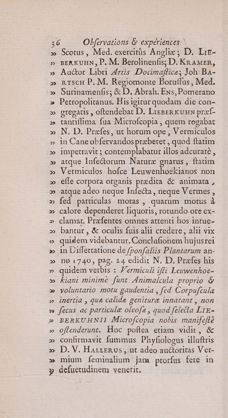 Scotus, Med. exercitüs Anglia; D. Lre- BERKUHN, P. M. Berolinenfis; D. KRAMER, Auctor Libri Arzis Docimaftice; Joh BA- rTscH P. M. Regiomonte Boruffus, Med. Surinamenfis; &amp; D. Abrah. Exs, Pomerano Petropolitanus. His igitur quodam die con- gregatis, oftendebar D. LieBERKvHN præf- tantiflima fua Microfcopia , quem rogabat N. D. Præfes, ut horum ope, Vermiculos in Cane obfervandos præberet, quod ftatim impetravit ; contemplabatur illos adcuratè, atque Infe&amp;torum Nature gnarus, ftatim Vermiculos hofce Leuwenhoekianos non effe corpora organis prædita &amp; animata, atque adeo neque Infe&amp;a, neque Vermes, fed particulas motas, quarum motus à calore dependeret liquoris, rotundo ore ex- clamat. Præfentes omnes attenti hos inrue- bantur , &amp; oculis fuis alii credere, alli vix quidem videbantur. Conclafionem hujusrei in Differtatione de /ponfaliis Plantarum an- no 1740, pag. 24 edidit N. D. Prefes his quidem verbis : Wermiculi ifti Leuwenhoe- kiani minime funt Animalcula proprio &amp; voluntario motu gaudentia , fed Corpufcula inertia , que calide genituræ innatant , non fecus ac particulæ oleofa, quod feleîta LIE- BERKUHNII Microfcopia nobis. manifeftè oftenderunt. Hoc poftea etiam vidie, &amp; confirmavit fummus Phyfiologus illuftris D. V. Hazzerus, ut adeo auctoritas Ver- mium feminalium jana prorfus fere in defuetudinem venerit.