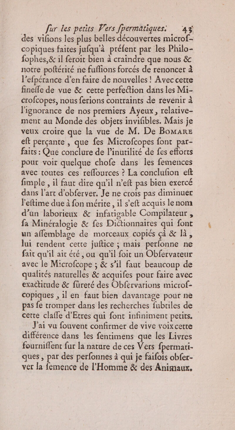 des vifions les plus belles découvertes micro{- copiques faites jufqu'à préfent par les Philo- fophes,&amp; il feroit bien à craindre que nous &amp; notre poftérité ne fuflions forcés de renoncer à l’efpérance d’en faire de nouvelles! Avec cette finelle de vue &amp; cette perfection dans les Mi- crofcopes, nous ferions contraints de revenir à l'ignorance de nos premiers Ayeux, relative- ment au Monde des objets invifibles. Mais je veux croire que la vue de M. De Bomare eft perçante , que fes Microfcopes font par- faits : Que conclure de l’inutilité de fes efforts pour voir quelque chofe dans les femences avec toutes ces reffources ? La conclufion eft fimple , il faut dire qu'il n’eft pas bien exercé dans l’art d’obferver. Je ne crois pas diminuer l'eftime due à fon mérite, il s’eft acquis le nom d’un laborieux &amp; infatigable Compilateur , fa Minéralogie &amp; fes Diétionnaires qui font un affemblage de morceaux copiés çà &amp; là, lui rendent cette juftice ; mais perfonne ne fait qu'il air été , ou qu'il foit un Obfervateur avec le Microfcope ; &amp; s’il faut beaucoup de qualités naturelles &amp; acquifes pour faire avec exactitude &amp; füreté des Obfervarions microf- copiques , il en faut bien davantage pour ne pas fe tromper dans Îles recherches fubriles de certe claffe d’Etres qui font infiniment petits. J'ai vu fouvent confirmer de vive voix certe différence dans les fentimens que les Livres fourniffent fur la nature de ces Vers fpermati- ques, par des perfonnes à qui je faifois obfer- ver la femence de l'Homme &amp; des Animaux.