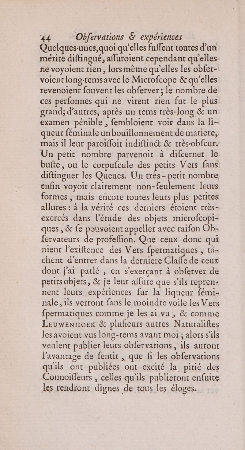 Quelques-unes,quoi qu’elles fuffent toutes d’un mérite diftingué, affuroient cependant qu'elles ne voyolent rien, lors mème qu’elles les obfer- voient long-temsavec le Microfcope &amp; qu’elles revenoienr fouvent les obferver; le nombre de ces perfonnes qui ne virent rien fut le plus grand; d’autres, après un tems très-long &amp; un examen pénible , fembloient voir dans la li- queur féminale un bouillonnement de matiere,, mais il leur paroiffoir indiftin&amp; &amp; très-obfcur. Un petit nombre parvenoit à difcerner le bufte, ou le corpufcule des petits Vers fans diftinguer les Queues. Un très - petit nombre enfin voyoit clairement non-feulement leurs formes , mais encore toutes leurs plus petites allures : à la vérité ces derniers étoient très- exerces dans l’étude des objets microfcopi- ques , &amp; fe pouvoient appeller avec raifon Ob- fervateurs de profeflion. Que ceux donc qui nient l’exiftence des Vers fpermatiques , ta- chent d'entrer dans la derniere Claffe de ceux dont j'ai patlé , en s'exercant à obferver de petirs objets, &amp; je leur allure que s’ils repren- nent leurs expériences fur la liqueur fémi- nale, ils verront fans le moindre voile les Vers fpermatiques comme je les ai vu, &amp; comme LeuwenHoex &amp; plufeurs autres Naturaliftes les avoient vus long-tems avant moi ; alors s'ils veulent publier leurs obfervations, ils auront l'avantage de fentir , que fi les obfervations qu'ils ont publiées ont excité la pitié des Connoiffeurs , celles qu'ils publieront enfuite les rendront dignes de tous les éloges.