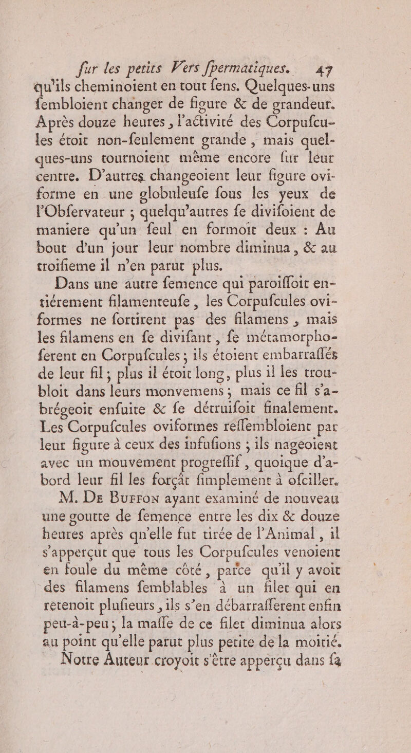 qu'ils cheminoient en tout fens. Quelques-uns fembloient changer de figure &amp; de grandeur. Après douze heures, l’activiré des Corpufcu- les étoit non-feulement grande , mais quel- ques-uns tournoient mème encore fur leur centre. D’autres changeoient leur figure ovi- forme en une globuleufe fous les yeux de l’Obfervateur ; quelqu’autres fe divifoient de maniere qu'un feul en formoit deux : Au bout d'un jour leur nombre diminua, &amp; au troifieme il n’en parut plus. ( Dans une autre femence qui paroifloit en- tiérement filamenteufe , les Corpufcules ovi- formes ne fortirent pas des filamens , mais les flamens en fe divifant , fe métamorpho- ferent en Corpufcules ; ils étoient embarraflés de leur fil; plus il évoit long, plus il les trou- bloit dans leurs monvemens; mais ce fil s’a- bréseoit enfuite &amp; fe détruifoit finalement. Les Corpufcules oviformes reflembloient par leur figure à ceux des infufions ; ils nageoient avec un mouvement progreflif , quoique d’a- bord leur fil les forçat fimplement à ofciller. M. De Burron ayant examiné de nouveau une goutte de femence entre les dix &amp; douze heures après quelle fut virée de Animal, il s'apperçut que tous les Corpufcules venoient en foule du même côté, parce qu'il y avoit des filamens femblables à un filet qui en retenoit plufieurs , ils s’en débarrafferent enfin peu-à-peu; la maffe de ce filet diminua alors au point qu'elle parut plus petite de la moitié. Notre Auteur.croyoit s'être appercu dans fa