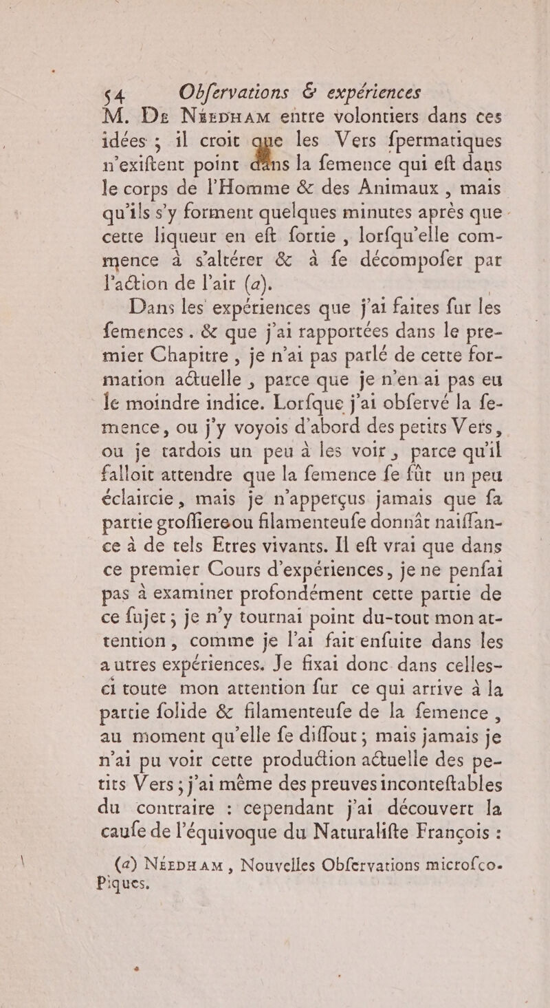 M. De NispHÒÙam entre volontiers dans ces idées ; il croit que les Vers fpermatiques n’exiftent point ds la femence qui eft dans le corps de l'Homme &amp; des Animaux , mais qu’ils s’y forment quelques minutes après que. cette liqueur en eft fortie , lorfqu'elle com- mence à s'altérer &amp; à fe décompofer par l’a&amp;ion de l'air (a). | Dans les expériences que j'ai faites fur les femences. &amp; que jal rapportées dans le pre- mier Chapitre , je n'ai pas parlé de cette for- mation actuelle , parce que je n'en al pas eu le moindre indice. Lorfque j'ai obfervé la fe- ence, ou j'y voyois d'abord des petits Vers, ou je tardois un peu à les voir, parce qu il falloit attendre que la femence fe füt un peu éclaircie, m mais je n’appergus jamais que fa partie grofliereou filamenteufe donnàr naiffan- ce à de tels Etres vivants. Il eft vrai que dans ce premier Cours d'expériences, je ne penfai pas à examiner profondément cette partie de ce fujec ; je n’y tournai point du-tout mon at- tention, comme je l’ai fait enfuite dans les autres expériences. Je fixai donc dans celles- ci toute mon attention fur ce qui arrive à la partie folide &amp; filamenteufe de la femence , au moment qu'elle fe diffout ; mais jamais je n'ai pu voir cette production aétuelle des pe- tits Vers; j'ai même des preuves inconteftables du contraire : cependant j'ai découvert la caufe de l’équivoque du Naturalifte François : (a) NEzpHAM, Nouvelles Obfervations microfco. Piques.