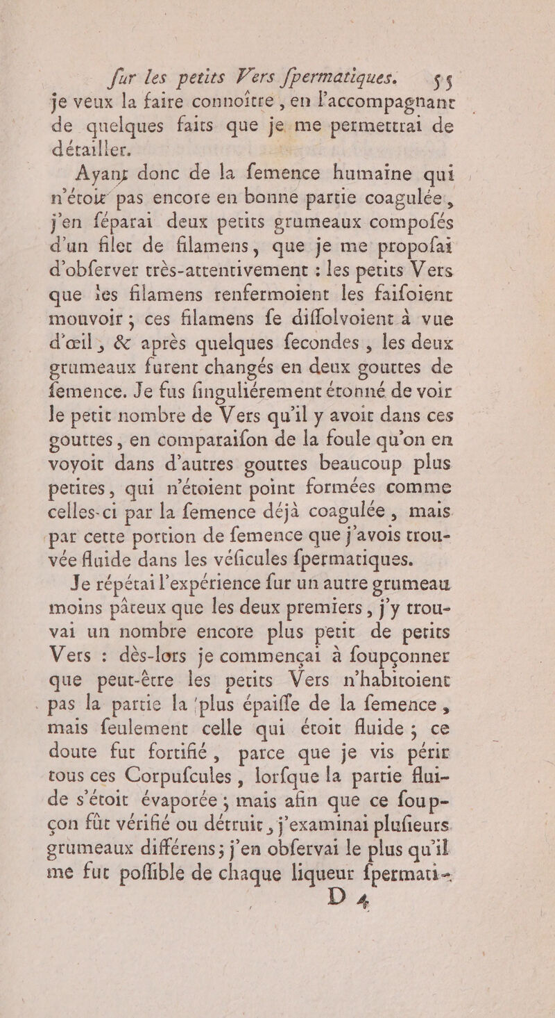 je veux la faire connoitre , en Faccompagnant de quelques faits que je me permettrai de détailler. x Ayang donc de la femence humaine qui n’étoie pas encore en bonne partie coagulée:, j'en féparai deux petits grumeaux compofés d’un filet de filamens, que je me propofai d'obferver très-atrentivement : les petits Vers que ies filamens renfermoient les faifolent mouvoir ; ces filamens fe diflolvoient à vue d'œil, &amp; après quelques fecondes , les deux grumeaux furent changés en deux gouttes de femence. Je fus finguliérement étonné de voir Je petit nombre de Vers qu'il y avoit dans ces gouttes, en comparaifon de la foule qu’on en voyoit dans d’autres gouttes beaucoup plus petites, qui n’étoient point formées comme celles-ci par la femence déjà coagulée, mais par cette portion de femence que j’avois trou- vée fluide dans les véficules fpermatiques. Je répétai l'expérience fur un autre grumeau moins paceux que les deux premiers, j'y trou- vai un nombre encore plus petit de perits Vers : dès-lors je commençai à foupgonner que peut-être les petits Vers n’habitoient . pas la partie la ‘plus épaifle de la femence, mais feulement celle qui étoit fluide; ce doute fut fortifié, parce que je vis périr rous ces Corpufcules , lorfque la partie flui- de s’étoit évaporée ; mais afin que ce foup- con fût vérifié ou détruic , j’examinai plufieurs. grumeaux différens ; j’en obfervai le plus qu'il me fut poflible de chaque liqueur fpermati- 4