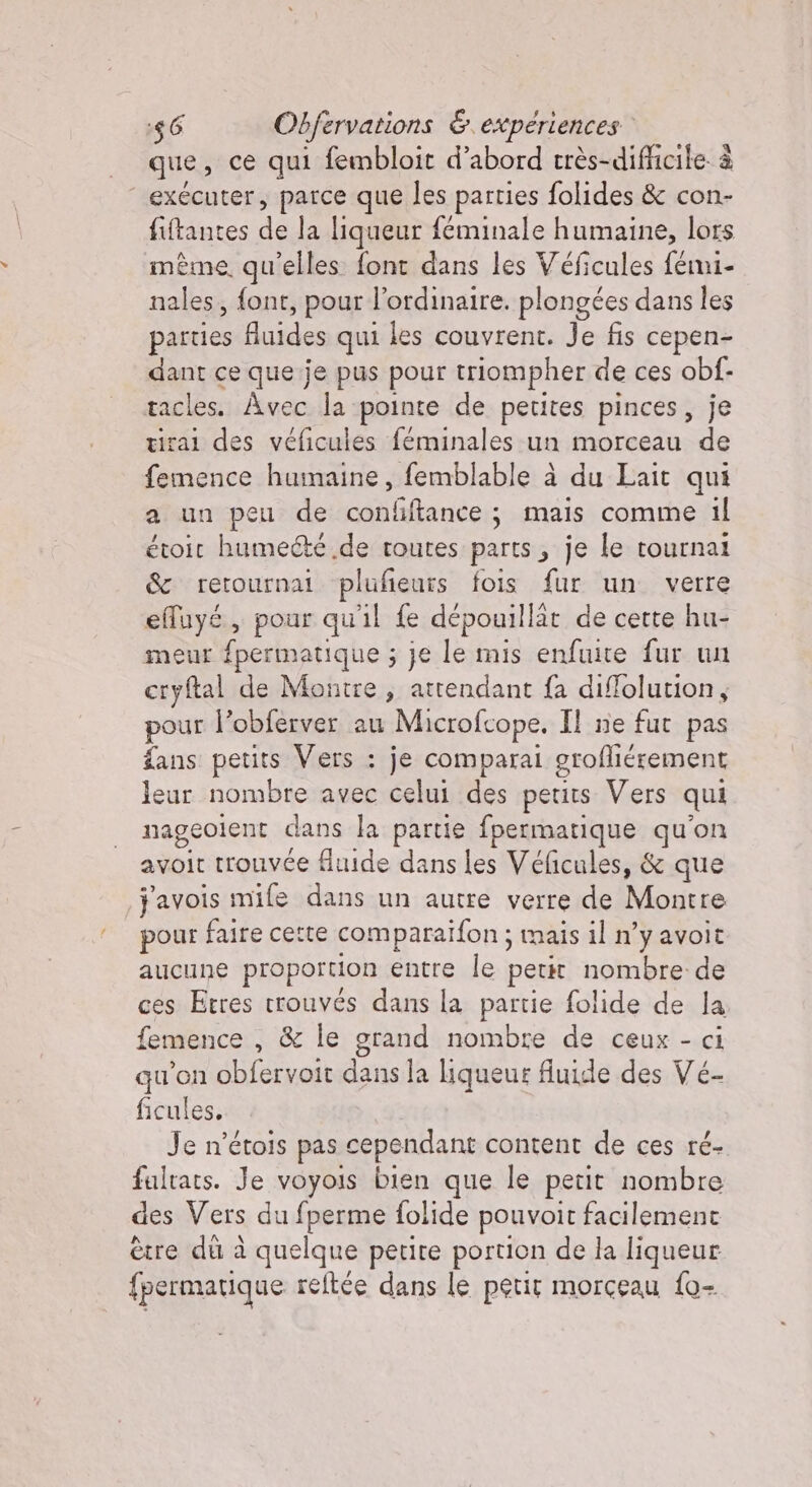 | que, ce qui fembloit d’abord très- -difficile è “exécuter, parce que les parties folides &amp; con- fiftantes de la liqueur feminale humaine, lors même. qu'elles font dans les Véficules fémi- nales, font, pour l'ordinaire. plongées dans les parties fluides qui les couvrent. Je fis cepen- dant ce que je pus pour triompher de ces obf- ss Avec la pointe de petites pinces, je ai des véficules feminales un morceau de Dre humaine, femblable à du Lait qui a un peu de confftance ; mais comme il étoit humecté .de toutes parts, je le tournal &amp; retournai plufieurs fois fur un verre effuyé, pour quil fe dépouillät de cette hu- meur fpermatique ; je le mis enfuite fur un cryftal de Montre , atrendant fa diffolution, pour l’obferver au Microfcope. Il ne fut pas fans petits Vers : je comparai grofliérement leur nombre avec celui des peurs Vers qui nageolent dans la partie fpermatique qu'on avoit trouvée fluide dans les Véficules, &amp; que j'avois mile dans un autre verre de Montre pour faire cette comparaifon ; mais il n’y avoit aucune proportion entre le petit nombre de ces Etres trouvés dans la partie folide de la femence , &amp; le grand nombre de ceux - ci qu’on obfervoit dans la liqueur fluide des Vé- ficules. Je n’étois pas cependant content de ces ré- fultats. Je voyois bien que le petit nombre des Vers du fperme folide pouvoit facilement ètre dù à quelque petite portion de la liqueur fpermatique reftée dans le petit morceau {0-