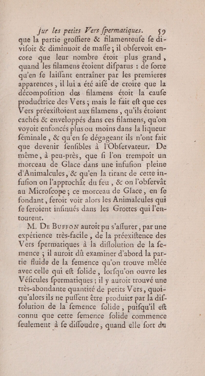 que la partie grofliere &amp; filamenteufe fe di- vifoit &amp; diminuoit de mafle ; il obfervoit en- core que leur nombre étoit plus grand, quand les filamens étoient difparus : de forte qu’en fe laillant entraîner par les premieres apparences, il lui a été aifé de croire que la décompofition des filamens étoit la caufe produétrice des Vers; mais le fait eft que ces Vers préexiftoient aux filamens , qu'ils étoient cachés &amp; enveloppés dans ces filamens, qu'on voyoit enfoncés plusou moins dans la liqueur feminale , &amp; qu'en fe dégageant ils n’ont fait que devenir fenfibles à l’Obfervateur. De mème , à peu-près, que fi l'on trempoit un morceau de Glace dans une infufion pleine d'Animalcules, &amp; qu’en la tirant de certe in- fufion on l’approchàr du feu , &amp; on l’obfervar au Microfcope ; ce morceau de Glace, en fe fondant , feroit voir alors les Animalcules qui fe feroient infinués dans les Grottes qui l’en- tourent. M. De BurFoN auroit pu s’aflurer, par une expérience très-facile , de la préexiftence des Vers fpermatiques à la diflolution de la fe- mence ; il auroit dù examiner d’abord la par- tie fluide de la femence qu’on trouve mêlée avec celle qui eft folide , lorfqu'on ouvre les Véficules fpermatiques ; il y auroit trouvé une très-abondante quantité de petits Vers, quoi- qu'alorsils ne puflent être produits par la dif- folution de la femence folide, puifqu'l eft connu que cette femence folide commence feulement à fe diffoudre, quand elle fort du