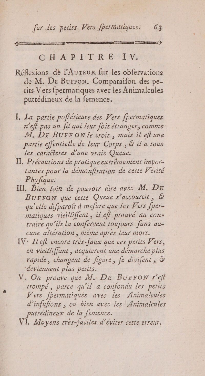 Ge — _— ———m————_———me’ Re Réflexions de l’AurteuR fur les obfervations de M. De Burron. Comparaifon des pe- tits Vers fpermatiques avec les Animalcules putredineux de la femence. I. La partie poffcrieure des Vers fpermatiques n’eft pas un fil qui leur foit étranger, comme M. Dr BUFF ON le croit , mais il eft une partie effentielle de leur Corps , &amp; il a tous les caraîleres d’une vraie Queue. : Il. Précautions de pratique extrémement impor- cantes pour la démonftration de cette Vérité Phyfique. II. Bien loin de pouvoir dire avec M. DE BUFFON que cette Queue s’accourcit , &amp; qu’elle difparoît à mefure que les Vers fper- matiques vieilliffent , il eff prouvé au con- traire qu’ils la confervent toujours fans au- cune altération , même après leur mort. IV: Ileft encore très-faux que ces petits Vers, en vieilliffant , acquierent une déraarche plus rapide, changent de figure, fe divifent , &amp; “deviennent plus petits. V. On prouve que M. DE BUFFON s’eft trompé, parce qu'il a confondu les petits Vers fpermatiques avec les Animalcules d’infufions , ou bien avec les Animalcules putrédineux de la femence. VI. Moyens très-faciles d’éviter cette erreur.