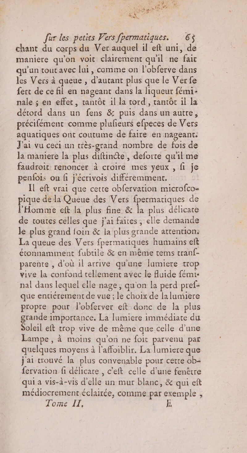 chant du corps du Ver auquel il eft uni, de maniere qu'on voit clairement qu'il ne fait qu’un tout avec lui, comme on l'obferve dans les Vers à queue, d’autant plus que le Ver fe fert de ce fil en nageant dans la liqueur fémi- nale; en effet, tantôt illa tord , tantôt il la détord dans un fens &amp; puis dans un autre, précifement comme plufieurs efpeces de Vers aquatiques ont coutume de faire en nageant: J'ai vu ceci un tiès-grand nombre de fois de la maniere la plus diftinéte, deforte qu'il me faudroit renoncer à croire mes yeux , fi je penfois on fi j'écrivois différemment. Il eft vrai que certe obfervation microfco- pique de la Queue des Vers fpermatiques de l'Homme eft la plus fine &amp; la plus délicate de toutes celles que j'ai faites, elle demande le plus grand foin &amp; la plus grande attention: La queue des Vers fpermatiques humains eft éronnamment fubrile &amp; en même terms cranf- parente , d'où il arrive qu'une lumiere tro vive la confond tellement avec le fluide fémis nal dans lequel elle nage, qu'on la perd pref- que entiérement de vue ; le choix de la lumiere propre pour l'obferver eft donc de la plus grande importance. La lumiere immédiate du Soleil eft trop vive de mème que celle d’une Lampe, à moins qu'on ne foit parvenu par quelques moyens à l’affoiblir. La lumiere que jai trouvé la plus convenable pour cette ob- fervation fi délicare , c’eft celle d’une fenêtre quia vis-à-vis d'elle un mur blanc, &amp; qui eft médiocrement éclairée, comme par exemple , Tome IT, E