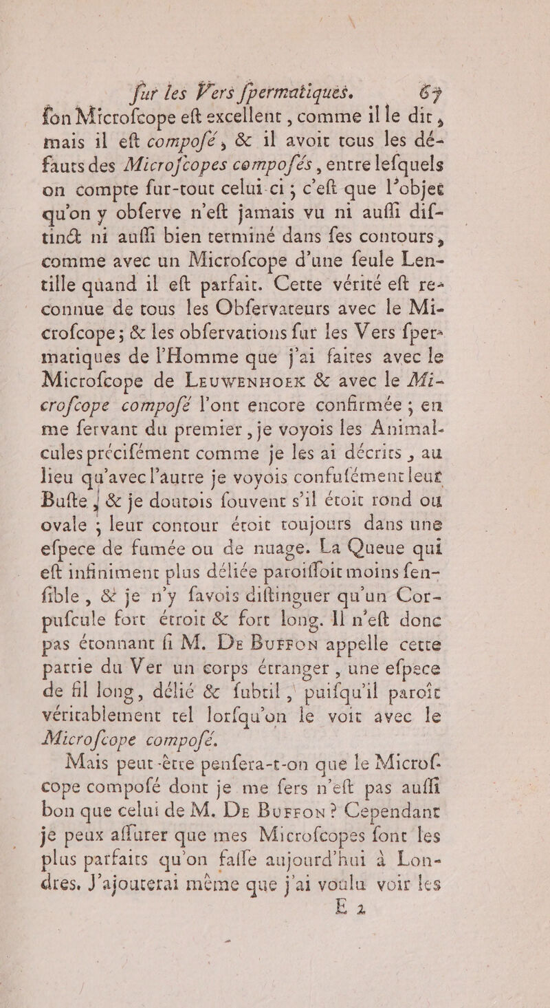 fon Microfcope eft excellent , comme il le dir, mais il ef compofé, &amp; il avoir tous les dé- fauts des Microftopes compofés , entre lefquels on compte fur-tout celui-ci ; c'eft que l’objet qu'on y obferve n'eft jamais vu ni aufli dif- tint ni anfli bien terminé dans fes contours, comme avec un Microfcope d’une feule Len- tille quand il el parfait. Cette vérité eft re- connue de tous les Obfervateurs avec le Mi- crofcope ; &amp; les obfervations fur les Vers fper= matiques de l'Homme que j'ai faites avec le Microfcope de LeuwenHorx &amp; avec le Mi- crofcope compofé l’ont encore confirmée ; en me fervant du premier, je voyois les Animal. cules précifément comme je les ai décrirs , au lieu qu'avec l’autre je voyois confufémentleur Bufte } &amp; je doutois fouvent s’il éroit rond ou ovale ; leur contour éroit roujours dans une efpece de fumée ou de nuage. La Queue qui ef infiniment plus déliée parotffoit moins fen- fible , &amp; je n'y favois diftinguer qu'un Cor- pufcule fort étroit &amp; fort long. Il n'e donc pas étonnant fi M. De Burron appelle cette partie du Ver un corps étranger , une efpece de fil long, delié &amp; fubril , puifquil paroît véritablement tel lorfqu'on le voit avec le Microfcope compofé. Mais peut-être penfera-t-on que le Microf. cope compofé dont je me fers n’eft pas aufli bon que celui de M. De Burron? Cependant je peux affurer que mes Microfcopes font les plus parfaits qu'on falle aujourd’hui à Lon- dres. J’ajouterai meme que j'ai voulu voir les Bi