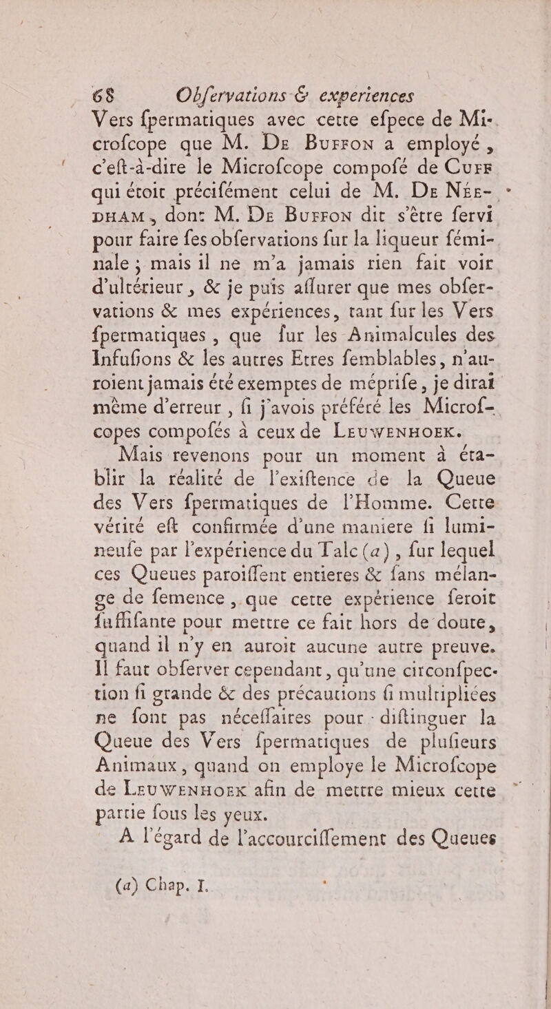 Vers fpermatiques avec cette efpece de Mi-. crofcope que M. De Burron a employé, c'elt-à-dire le Microfcope compofé de Cure qui étoit précifément celui de M. De Nee- pHAM, dont M. De Burron dit s'être fervi pour Chi fes obfervations fur la liqueur fémi- nale; mais il ne m'a jamais rien fait voir d’ ultérieur , &amp; je puis aflurer que mes obfer- vations &amp; mes expériences, tant fur les Vers fpermatiques , que fur les Animalcules des InfuGons &amp; fée autres Etres femblables, n'au- roient jamais été exemptes de méprife, je dirat mème d'erreur , fi j'avois préfére les Microf- copes compofés À a ceux de LEUWENHOEK. Mais revenons pour un moment à éta- blir la réalité de l’exiftence de la Queue des Vers fpermatiques de l'Homme. Cette vérité eft confirmée d’une maniere fi lumi- neufe par l'expérience du Talc(a), fur lequel ces Queues paroiffent entieres &amp; fans mélan- ge de femence ,.que cette expérience feroit {a fifante pour mettre ce Fair he doute, quand il n'y en auroit aucune autre preuve. Il faut obferver cependant, qu une circonfpec- tion fi grande &amp; des précautions fi mulripliées ne [ne pas néceflaires pour diftinguer la Queue des Vers fpermatiques de plufieurs Animaux, quand on employe le Microfcope de n afin de mettre mieux cette partie fous les yeux. À l'égard de l’accourcifement des Queues