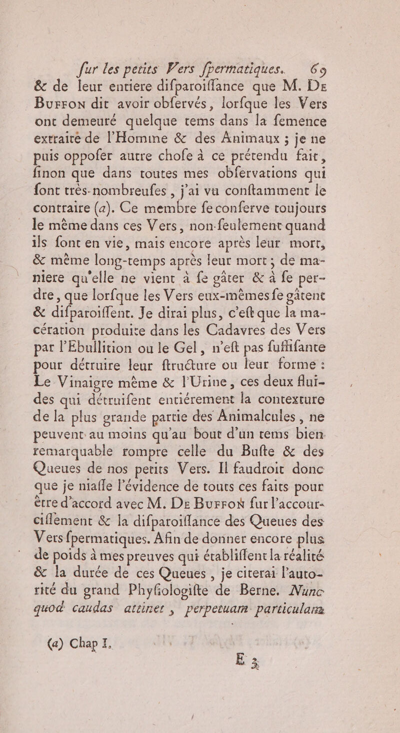 &amp; de leur entiere difparoiffance que M. De | Burron dit avoir obfervés, lorfque les Vers ont demeuré quelque tems dans la femence extraire de l’Homme &amp; des Animaux ; je ne puis oppofer autre chofe à ce prétendu fait, finon que dans toutes mes obfervations qui font très-nombreufes , j'ai va conftamment le contraire (a). Ce membre fe conferve toujours le même dans ces Vers, non-feulement quand ils font en vie, mais encore après leur mort, &amp; meme long-temps après leur mort ; de ma- niere qu'elle ne vient à fe gâter &amp; à fe per- dre, que lorfque les Vers eux-mêmes fe gâtent &amp; difparoiffent. Je dirai plus, c’eft que la ma- cération produite dans les Cadavres des Vers par l’Ebullition ou le Gel, n’eft pas fufhfante pour détruire leur ftructure ou leur forme : Le Vinaigre mème &amp; l’Urine, ces deux flui- des qui détruifent entiérement la contexture de la plus grande partie des Animalcules , ne peuvent au moins qu'au bout d'un tems bien remarquable rompre celle du Bufte &amp; des Queues de nos petits Vers. Il faudroit donc que je niaffe l'évidence de touts ces faits pour erre d'accord avec M. De Burrox fur l’accour- ciflement &amp; la difparoillance des Queues des Vers fpermatiques. Afin de donner encore plus de poids à mes preuves qui érabliffent la réalité &amp; la durée de ces Queues , je citerai l’auto- rité du grand Phyfiologifte de Berne. Nuno quod caudas attinet , perpetuam particulana