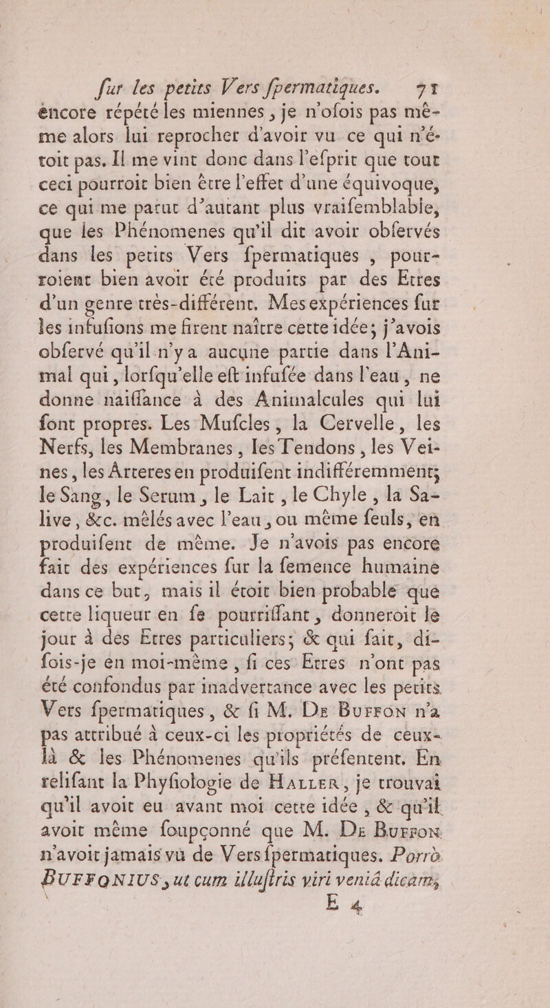 encore répété les miennes, je n'ofois pas mè- me alors lui reprocher d’avoir vu ce qui n'è toit pas. Il me vint donc dans l'efprit que tour ceci pourroit bien être l'effet d'une équivoque, ce qui me parut d’autant plus vraifemblabie, que les Phénomenes qu'il dit avoir obfervés dans les petits Vers fpermatiques , pour- roient bien avoir été produits par des Etres d’un genre trés-différent. Mesexpériences fur les infufions me firent naître cette idée; j’avois obfervé qu'il n'ya aucune partie dans l’Ani- mal qui, lorfqu’elle eft infufée dans l'eau, ne donne naiffance à des Animalcules qui lui font propres. Les Mufcles, la Cervelle, les Nerfs, les Membranes, les Tendons, les Vei- nes, les Arteresen produifent indifféremment; le Sang, le Serum, le Lait , le Chyle , la Sa- live, &amp;c. mélésavec l’eau , ou même feuls, en produifent de mème. Je n'avois pas encore fait des expériences fur la femence humaine dans ce but, mais il évoit bien probable que cette liqueur en fe pourriffant, donneroit le jour à des Etres particuliers; &amp; qui fait, di- fois-je en moi-mème , fi ces Etres n'ont pas été confondus par inadvertance avec les petits Vers fpermatiques, &amp; fi M. Ds Burron n'a pas attribué à ceux-ci les propriétés de ceux- là &amp; les Phénomenes qu'ils préfentent. En relifant la Phyfologie de HALLER, je trouvai qu'il avoit eu avant moi cette idée , &amp; qu'il avoit même foupçonné que M. De Burron n'avoir jamais vu de Versfpermatiques. Porrò BUFFONIUS, ut cum illuftris viri venia dica. \ E 4