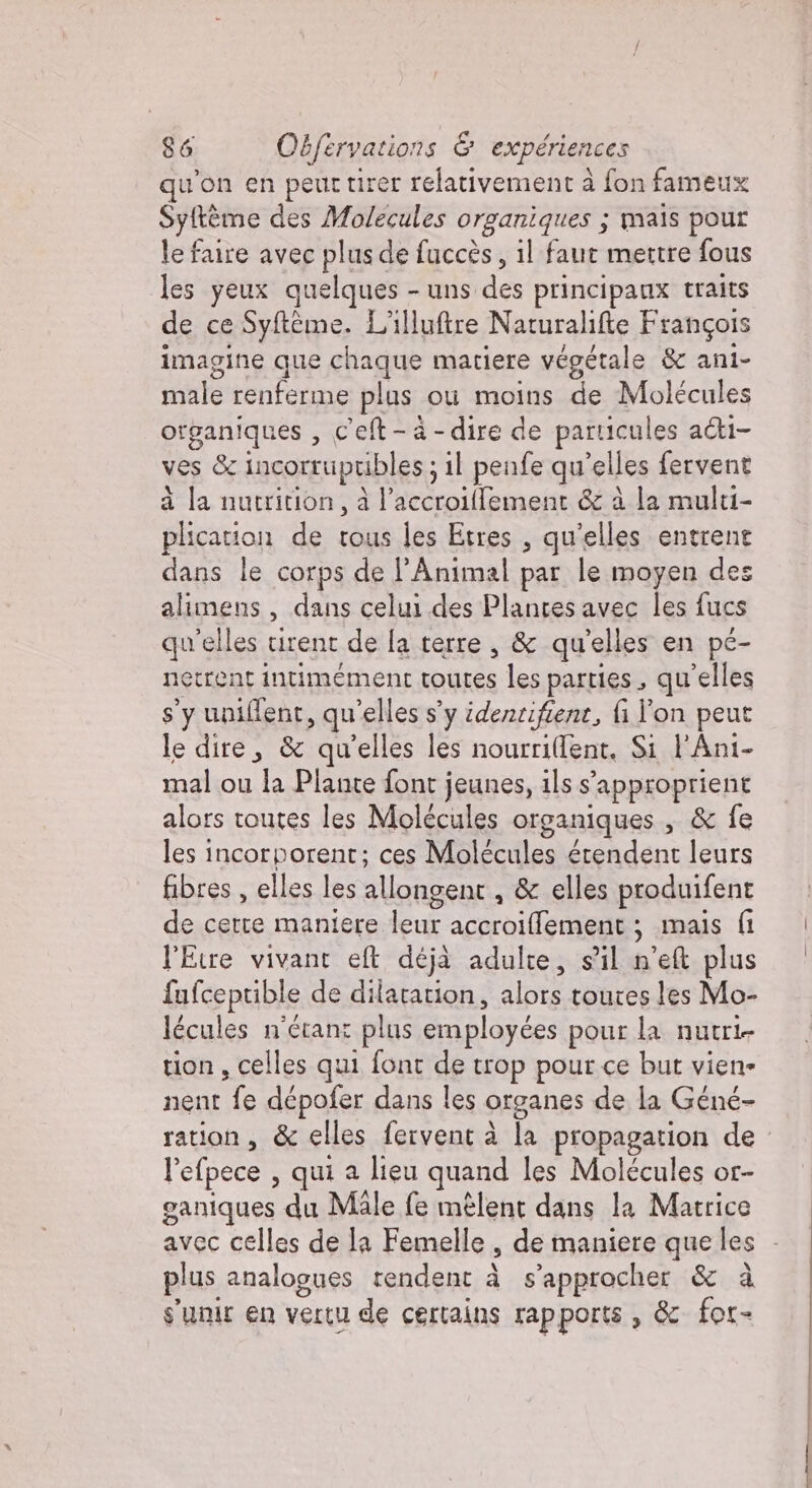 qu'on en peut tirer relativement à fon fameux Syftème des Molecules organiques ; mais pour le faire avec plus de fuccès, il faut mettre fous les yeux quelques - uns. des principaux traits de ce Prin, L'illuftre Naturalifte François imagine que chaque matiere végétale &amp; ani- mile renferme plus. ou moins de Molécules organiques , c'eft - à - dire de particules aci- ves &amp; incorrupribles; ; 11 penfe qu “elles fervent à la nutrition, à l’accroiffement &amp; à la multi- plication de tous les Etres , qu'elles entrent dans le corps de l’Animal par le moyen des mes , dans celui des Plantes avec les fucs qu'elles tirent de la terre, &amp; qu’elles en pé- netrent intimement toutes les parties, qu'elles sy uniflent, qu ‘elles s’y identifient, fi l'on peut le dire, &amp; qu’elles les nourri(lent, Si l'Ani- mal ou la Plante font ; jeunes, ils s’: ’approprient alors toutes les Molécules organiques , &amp; fe les incorporent; ces Molécules érendent leurs fibres, elles les allongent , &amp; elles produifent de certe maniere leur accroiffement : mais fi l'Etre vivant ell déjà adulte, sl n'eft plus fufceptible de dilatation, alors toures les Mo- lécules n'étant plus employées pour la nucri- tion, celles qui font de trop pour ce but viene nent Es dépofer dans les organes de la Géné- ration, &amp; &amp; elles fervent à la propagation de l’efpece , qui a lieu quand les Molécules or- ganiques du Male fe mêlent dans la Matrice avec celles de la Femelle , de maniere que les - plus analogues rendent à s’approcher &amp; à s'unir en vertu de certains rapports , &amp; for-