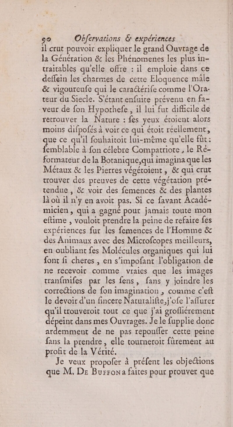 il crut pouvoir expliquer le grand Ouvrage de la Generation &amp; les Phénomenes les plus in- traitables qu'elle offre : il emploie dans ce deffein les charmes de cette Eloquence male &amp; vigoureufe qui le cara&amp;érife comme l'Ora. teur du Siecle. S'érant enfuite prévenu en fa- veur de fon Hypothefe , il lui fur difficile de retrouver la Nature : fes yeux étoient alors moins difpofés à voir ce qui étoit réellement, que ce qu'il fouhaitoit lui-même qu’elle fut: femblable à fon célebre Compatriote , le Ré- formateur de la Boranique,qui imagina que les Métaux &amp; les Pierres végéroient , &amp; qui crut trouver des preuves de cette végétation pré tendue, &amp; voir des femences &amp; des plantes là où il n’y en avoit pas. Si ce favant Acade- micien, qui a gagné pour jamais toute mon eftime , vouloit prendre la peine de refaire fes expériences fur les femences de l'Homme &amp; des Animaux avec des Microfcopes meilleurs, en oubliant fes Molécules organiques qui lui font fi cheres , en s’impofant l'obligation de ne recevoir comme vraies que les images tranfmifes par les fens, fans y joindre les corrections de fon imagination, comme c'eft le devoir d’un fincere Naturalifte,j’ofe l’affurer qu'il trouveroit tout ce que j'ai grofliérement dépeint dans mes Ouvrages. Je le fupplie donc ardemment de ne pas repoufler cette peine | fans la prendre, elle tourneroit fürement au profit de la Vérité. _ Je veux propofer à préfent les objections