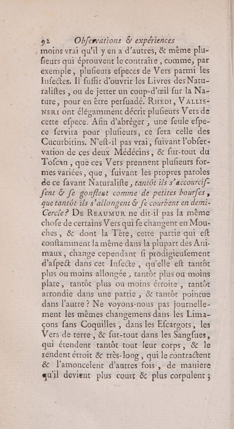 | moins vrai qu'il y en a d’autres, &amp; même plu- fieurs qui éprouvent le contraire , comme, par exemple, plufieurs efpeces de Vers parmi les InfeQes. Il fuffir d'ouvrir les Livres des Natu- raliftes , ou de jetter un coup-d’ceil fur la Na- ture, pour en être perfuadé. Ra£or, VALLIS- NERI ont élégamment décrit plufieurs Vers de cette efpece. Afin d’abréger, une feule efpe- ce fervira pour plufieurs, ce fera celle des Cucurbitins. N’eft-il pas vrai, fuivant l’obfer- vation de ces deux Médécins, &amp; fur-tout du Tofcan , que ces Vers prennent plufieurs for- mes varices, que, fuivant les propres paroles de ce favant Naturalifte , santôe ils s'accourcif- fent &amp; fe gonflest comme de petites bourfes, que tantôt ils s’allongent &amp; fe courbent en demi- Cercle? De Reaumur ne dit-il pas la meme chofe de certains Vers qui fe changent en Mou- ches, &amp; dont la Tête, cette partie qui eff conftamment la mème dans la plupart des Ani- maux, change cependant fi prodigieufement d’afpe&amp; dans cer Infe&amp;e , qu'elle eft tantôt plus ou moins allongée , tantôt plus ou moins plate, tantot plus ou moins étroite , rantòt arrondie dans une partie, &amp; tantôt pointue dans l’autre ? Ne voyons-nous pas journelle- ment les mêmes changemens dans les Lima- cons fans Coquilles, dans les Efcargots, les Vers de terre, &amp; fur-tout dans les Sangfues, qui érendent tantôt tout leur corps; &amp; le rendent étroit &amp; très-long, qui le contraétent &amp; l’amoncelent d’autres fois , de maniere quil devient plus court &amp; plus corpulent ;