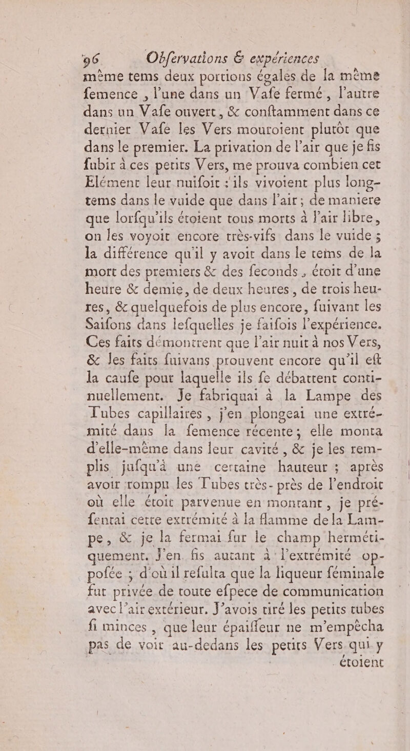 mème tems deux portions égales de la même femence , l’une dans un Vafe fermé, l’autre dans un Vafe ouvert, &amp; conftamment dans ce dernier Vafe les Vers mouroient plutôt que dans le premier. La privation de l'air que je fis fubir a ces petits Vers, me prouva combien cet Elément leur nuifoit : ils vivoient plus long- tems dans le vuide que dans l'air; de maniere que lorfqu'ils éroient tous morts à Pair libre, on les voyoit encore très-vifs dans le vuide ; la différence qu'il y avoit dans le teims de la mort des premiers &amp; des feconds , étoit d'une heure &amp; demie, de deux heures, de trois heu- res, &amp; quelquefois de plus encore, fuivant les Saifons dans lefquelles je faifois l'expérience. Ces faits démontrent que l'air nuit à nos Vers, &amp; les faits fuivans prouvent encore qu’il eft la caufe pour laquelle ils fe débatrent conti- nuellement. Je fabriquai à la Lampe des Tubes capillaires , j'en plongeai une extré- mité dans la femence récente; elle monta d'elle-même dans leur cavité, &amp; je les rem- plis jufqu'à une certaine hauteur ; après avoir rompu les Tubes très- près de l’endroit où elle étoit parvenue en montant, je pré- fentai certe extrémité à la flamme dela Lam- pe, &amp; je la fermai fur le champ herméti- quement. J'en. fis autant à l'extrémité op- pofée ; d'ou il refulta que la liqueur féminale fut privée de toute efpece de communication avec l'air extérieur. J’avois tiré les petits tubes fi minces , que leur épaifeur ne m’empècha pas de voir au-dedans les petits Vers qui y _étoient