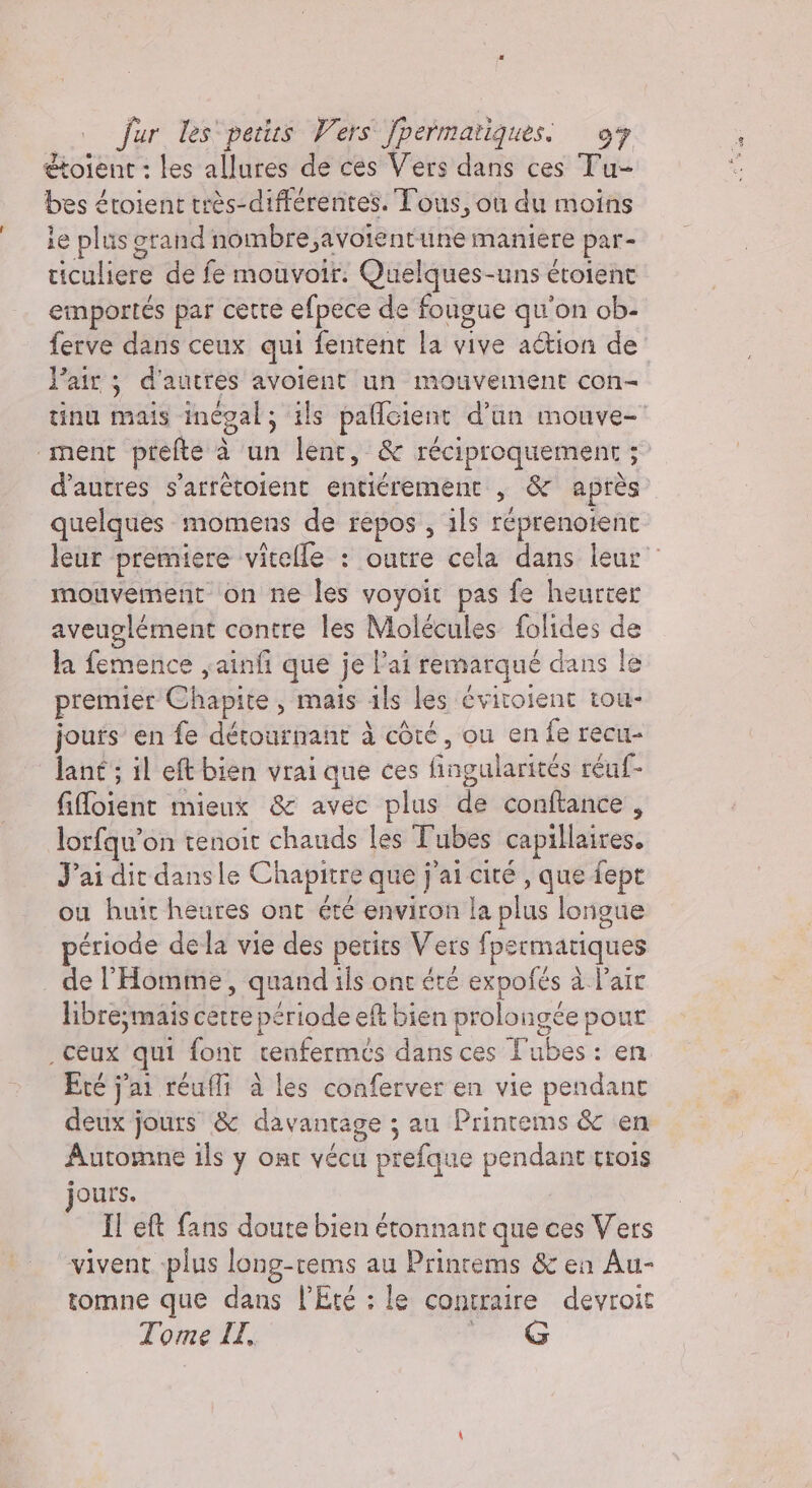 étoient : les allures de ces Vers dans ces Tu- bes étoient très-différentes. Tous, où du moins ie plus grand nombre,avoientune maniere par- riculiere de fe mouvoir. Quelques-uns étoient emportés par cetre efpece de fougue qu'on ob- ferve dans ceux qui fentent la vive action de Pair 3 d'autres avolent un mouvement con- tinu mais inégal, ils paflcient d’un mouve- ‘ment ptefte à un lent, &amp; réciproquement 5° d’autres s’arrétoient entiérement , &amp; après quelques momens de repos , ils réprenoienc leur premiere vitelle : outre cela dans leur mouvement on ne les voyoit pas fe heurter aveuglément contre les Molécules folides de la femence ,ainfi que je lai remarqué dans le premier Chapite , mais ils les éviroient tou- jours en fe détournant à côté, ou en fe recu- lant ; il eft bien vrai que ces fingularités réuf- filoient mieux &amp; avec plus de conftance , lorfqu’on tenoit chauds les Tubes capillaires. Pai dit dansle Chapitre que j'ai cité , que fept ou huir heures ont été environ la plus lorigue période dela vie des petits Vers fpermariques de l'Homme, quand ils ont été expofés à l'air libre;mais cette période eft bien prolongée pour . Ceux qui font cenfermés dans ces Tubes: en Ere j'ai réufli à les conferver en vie pendant deux jours &amp; davantage ; au Printems &amp; en Automne ils y ont vécu prefque pendant trois jours. Il eft fans doute bien étonnant que ces Vers vivent plus long-rems au Printems &amp; en Au- tomne que dans l'Eté : le contraire devroit Tome IL, QG