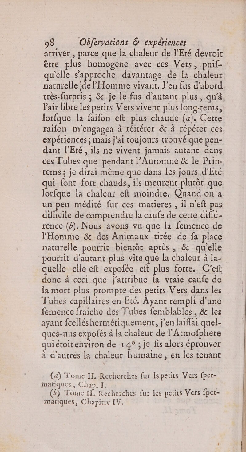 arriver , parce que la chaleur de l'Eté devroit ètre plus homogene avec ces Vers, puif- qu'elle s'approche davantage de la chaleur naturelle de l'Homme vivant. J'en fus d’abord très-furpris ; &amp; je le fus d'autant plus, qu’à l'air libre les petits Vers vivent plus long-tems, lorfque la faifon eft plus chaude (a). Cette raifon m'engagea à réitérer &amp; à répéter ces experiences; mais j'ai toujours trouvé que pen- dant l'Eté , ils ne vivent jamais autant dans ces Tubes que pendant l’Automne &amp; le Prin- tems; je dirai même que dans les jours d'Eté qui font fort chauds, ils meurent plutot que lorfque la chaleur eft moindre. Quand on a un peu médité fur ces matieres , il n’eft pas difficile de comprendre la caufe de cette difté- rence (2). Nous avons vu que la femence de l'Homme &amp; des Animaux tirée de fa place naturelle pourrit bientôt après , &amp; qu’elle pourtit d'autant plus vite que la chaleur à la- quelle elle et expofce eft plus forte. C'e donc à ceci que j'attribue la vraie caufe de la mort plus prompre des petits Vers dans les Tubes capillaires en Eté. Ayant rempli d’une femence fraiche des Tubes femblables, &amp; les ayant fcelléshermétiquement, j'en laiffai quel- ques-uns expofés à la chaleur de l’Armofphere qui étoitenviron de 149 ; je fis alors éprouver à d’autres la chaleur humaine, en les tenant (a) Tome IT. Recherches fur Is petits Vers (per- matiques, Chap, I. (5) Tome II, Recherches fur les petits Vers fper- matiques, Chapitre IV.