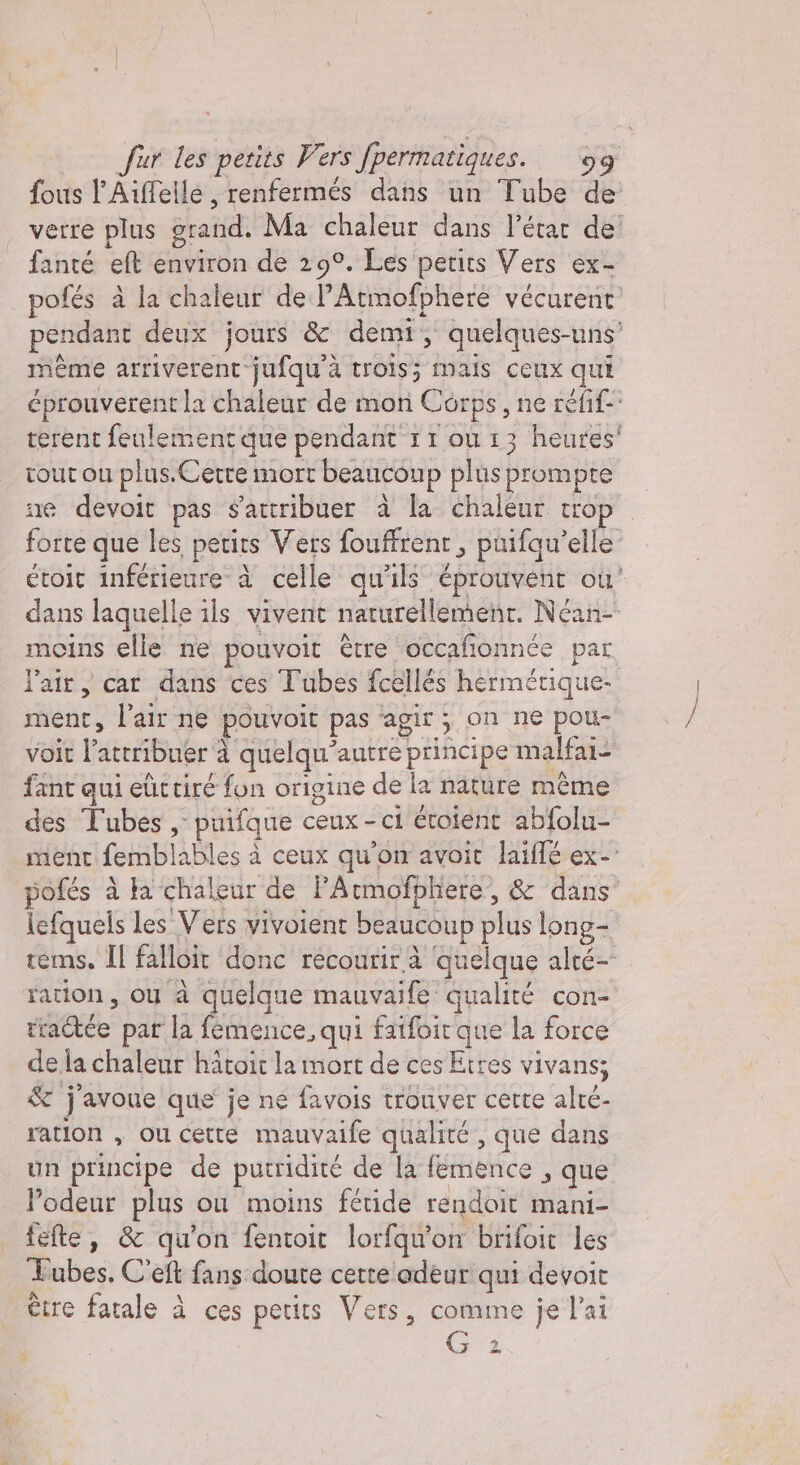 fous l'Aiffelle, renfermés dans un Tube de verre plus grand. Ma chaleur dans l’état de! fanté et environ de 29°. Les petits Vers ex- pofés à la chaleur del Atmofphere vécurent pendant deux jours &amp; demi, quelques- uns même arriverent jufqu'à trois; mais ceux qui éprouverent la chaleur de mon Corps, ne réfif-: verent feulement que pendant rr ou 13 heures' tout ou plus. Cette mort beaucoup plus £ prompte ne devoit pas sattribuer à la chaleur trop forte que les petits Vers fouffrent , püifqu’elle étoit inférieure à celle qu'ils éprouvent où! dans laquelle ils vivent naturellement. Néan- moins elle ne pouvoit être occafonnée par l’air, car dans ces Tubes fcellés hermétique. ment, l'air ne pouvolt pas agir ; on ne pou- voit l'atrribuér à à quelqu’ autre principe malfai- fant qui eüttiré fon origine de la nature même des Tubes, puifque ceux - ci éroient abfolu- ment fembl lables à ceux qu'on avoit laiflé ex- pofés à ta chaleur de PAtmofphere, &amp; dans lefquels les Vers vivoient beaucoup plus long- tems. Il falloit donc récourir à ‘quelque alté- ration, où à quelque mauvaife qualité con- rractée par la femence, qui Eire que la force a la chaleur hatoit la mort de ces Etres vivans; &amp; j'avoue que je ne favois trouver cette alté- ration , ou cette mauvaife qualité, que dans un principe de putridité de la femence , que Podeur plus ou moins fétide rendoir mani- fefte, &amp; qu'on fentoit lorfqu'on brifoit les Tubes, C'eft fans doute certe adeur qui devoit être fatale à ces petits Vers, comme je l'ai Ga