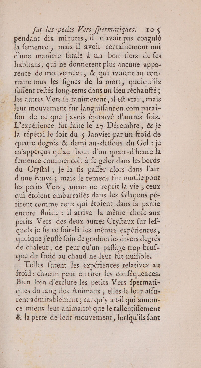 pendant dix minutes, il n'avoit pas coagulé la femence 3 mais il avoit certainement nui d’une maniere fatale à un bon tiers de fes habitans, qui ne donnerent plus aucune appa- rence de mouvement, &amp; qui avolent au con- traire tous les fignes de la mort, quoiqu'ils fuflent reftés long-rems dans un lieu réchauffé ; les autres Vers fa ranimerent, il et vrai , mais leur mouvement fut languilfanten com paral- fon de ce que j'avois éprouvé d’autres fois. L'expérience fut faire le 27 Décembre, &amp; je la répétai le foir du $ Janvier par un froid de quatre degres &amp; demi au-deffous du Gel : je m'apperçus qu'au bout d’un quart-d’heure la femence commencoir à fe geler dans les bords du Cryftal, je la fis palfer alors dans lait d'une Etuve; mais le remede fur inutile pour les petits Vers, aucun ne reprit la vie, ceux qui étolent embarrallés dans les Glas uni pé- rirent comme ceux qui étoient dans la partie encore fluide : il arriva la méme chofe aux petits Vers des deux autres Cryftaux fur lef- quels je fis ce foir-là les mêmes experiences, quoique j'eufle foin de graduer les divers degrés de chaleur, de peur qu'un paffage trop bruf- que du Gioi au chaud ne leur fùt nuifible. Telles furent les expériences relatives au froid : chacun peut en tirer les conféquences. Bien loin d’exclure les petits Vers fpermati- ques du rang des Animat ux, elles le leur alu- rent admirablement ; car qu'y a-t-il qui annon- ce mieux leur alice que le rallentifiement &amp; la perte de leur mouvement, lorfqu’ils font