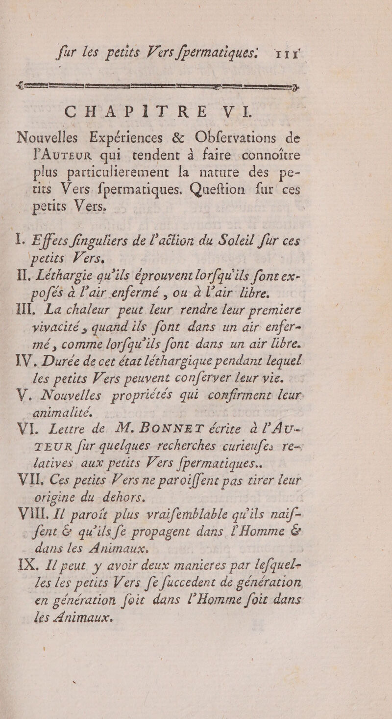 ui _r'_—__rr—r——-r—_'' CoA EL RE ML Nouvelles Expériences &amp; Otto de lAurEUR qui rendent à faire connoître plus particulierement la nature des pe- tits Vers fpermariques. Queftion fur ces petits Vers, ILE ‘fees % inguliers de l’aîtion du Soleil Pr ces petits Vers, II. Léthargie qu’ils éprouvent lorfqu'ils font ex- pofés à l’air enfermé , ou à l’air libre. I La chaleur peut leur rendre leur premiere vivacité; quand ils font dans un air enfer- mé, comme lorfqu’ils font dans un air libre. IV. Durée de cet état lechargique pendant lequel des petits Vers peuvent conferver leur vie. V. Nouvelles propriétés qui confirment leur animalite. VI. Lettre de M. BONNET écrite à l’Au- TEUR fur quelques recherches curieufes re latives aux petits Vers fpermatiques.. VII. Ces petirs Vers ne paroiffent pas tirer leur origine du dehors. VAL. Z/ paroit plus vraifemblable qu'ils naif- fent &amp; qu’ils fe propagent dans l'Homme &amp; dans les Animaux. | IX. I peut y avoir deux manieres par lefquel- les les petits Vers fe fuccedent de génération en génération foit dans l’Homme foit dans les Animaux.