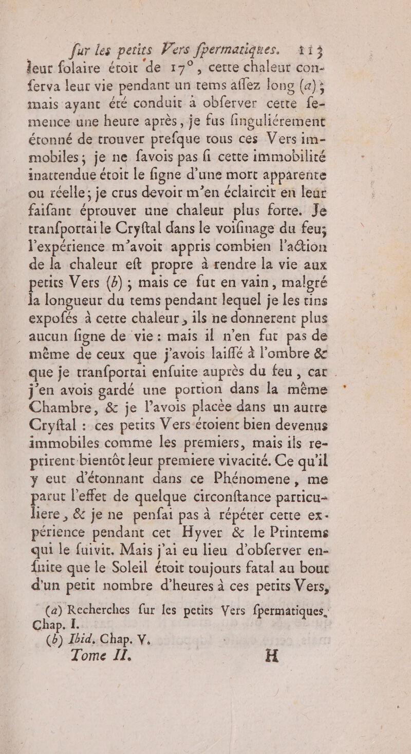 leur folaire étoit de 17°, certe chaleur con- ferva leur vie pendant un rems aflez long (4); mais ayant été conduit a obferver cette fe- mence une heure après, je fus finguliérement étonné de trouver prefque tous ces Vers im- mobiles; je ne favois pas fi cette immobilité inattendue étoit le figne d’une mort apparente ou réelle; je crus devoir m’en éclaircir en leur faifant éprouver une chaleur plus forte. Je tranfportaile Cryftal dans le voifinage du feu; l'expérience m’avoit appris combien l'aétion de la chaleur eft propre à rendre la vie aux petits Vers (4) ; mais ce fut en vain, maloré la longueur du tems pendant lequel je les tins expofés à cette chaleur, ils ne donnerent plus . aucun figne de vie: mais il n'en fut pas de même de ceux que j'avois laiflé à l'ombre &amp; que je tranfportai enfuite auprès du feu, car. j'en avois gardé une portion dans la même Chambre, &amp; je l’avois placée dans un autre Cryftal : ces petits Vers étoient bien devenus immobiles comme les premiers, mais ils re- ptirent-bienrôt leur premiere vivacité. Ce qu'il y eut d'étonnant dans ce Phénomene, me parut l'effet de quelque circonftance particu- liere , &amp; je ne penfai pas à répéter cette ex- périence pendant cet Hyver &amp; le Printems qui le fuivit. Mais j'ai eu lieu d’obferver en- fuite que le Soleil étroit toujours fatal au bouc d'un petit nombre d’heures à ces petits Vers, | (a) Recherches fur les petits Vers {permatiques, Chap. I. (5) Ibid, Chap. V. Tome II. H