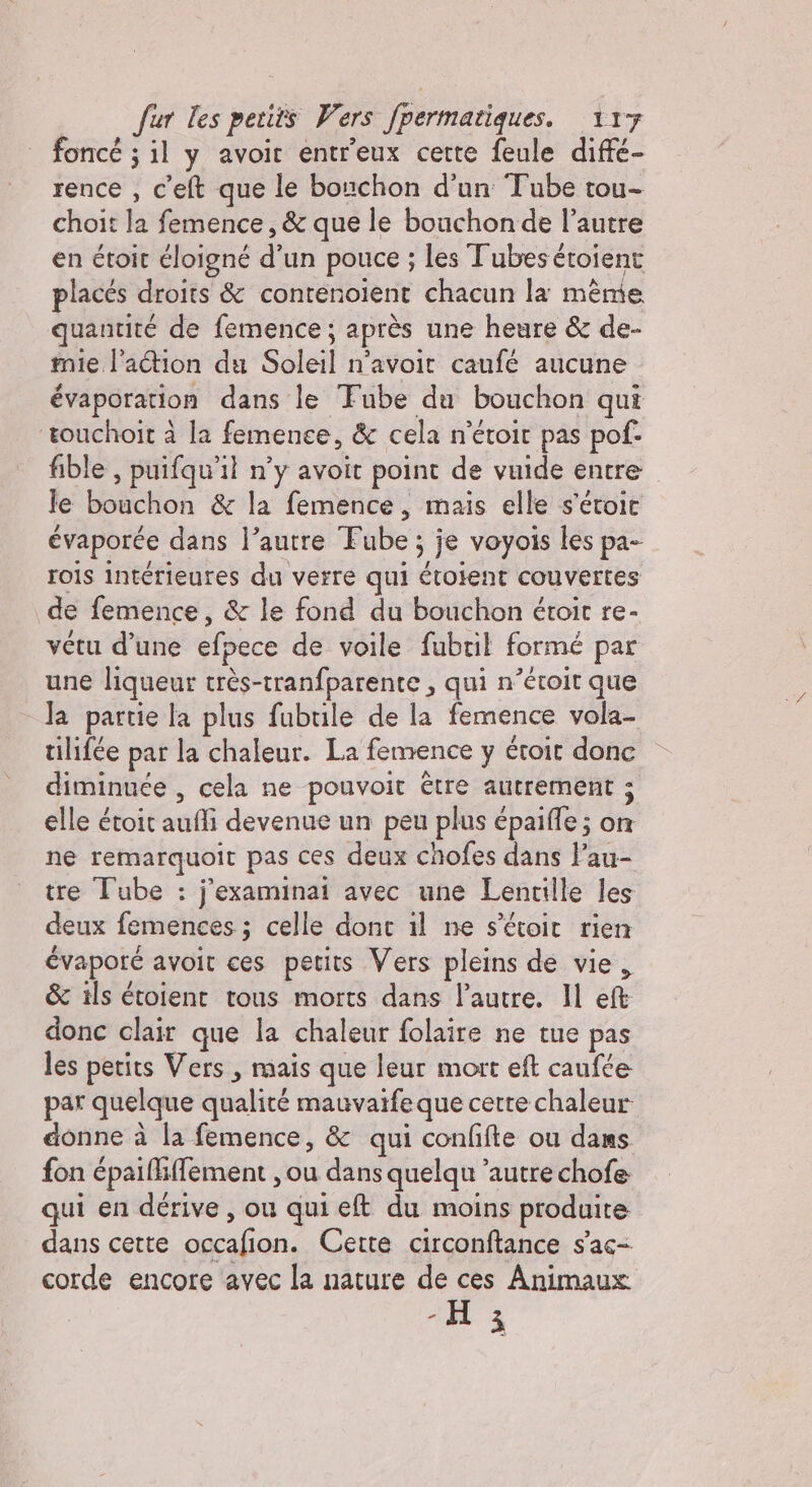 foncé ; il y avoir entr'eux cette feule diffé- rence , c'elt que le bouchon d'un Tube tou- choit la femence, &amp; que le bouchon de l’autre en étoit éloigné d’un pouce ; les Tubes étoient placés droits &amp; contenoient chacun la mème quantité de femence; après une heure &amp; de- mie l’aétion du Soleil n'avoir caufé aucune évaporation dans le Fube du bouchon qui ‘touchoit à la femence, &amp; cela n’étoit pas pof- fible , puifqu'il n’y avoit point de vuide entre le bouchon &amp; la femence, mais elle s'étoic évaporée dans l’autre Fube ; je voyois les pa- rois intérieures du verre qui étoient couvertes de femence, &amp; le fond du bouchon étroit re- vétu d’une efpece de voile fubril formé par une liqueur très-tranfparente , qui n’éroit que la partie la plus fubtile de la femence vola- tilifée par la chaleur. La femence y étroit donc diminuée , cela ne pouvoit être autrement ; elle étoit aufli devenue un peu plus épaifle ; on ne remarquoit pas ces deux chofes dans l’au- tre Tube : j'examinai avec une Lentille les deux femences ; celle dont il ne s'étoit rien évaporé avoit ces petits Vers pleins de vie, &amp; ils étoient tous morts dans l’autre. Il eft donc clair que la chaleur folaire ne tue pas les petits Vers, mais que leur mort eft canfée par quelque qualité mauvaife que cette chaleur donne à la femence, &amp; qui confifte ou dans fon épaifhffement , ou dans quelqu autre chofe qui en dérive , ou qui eft du moins produite dans cette occafion. Cette circonftance s’ac- corde encore avec la nature de ces Animaux &lt;A 3