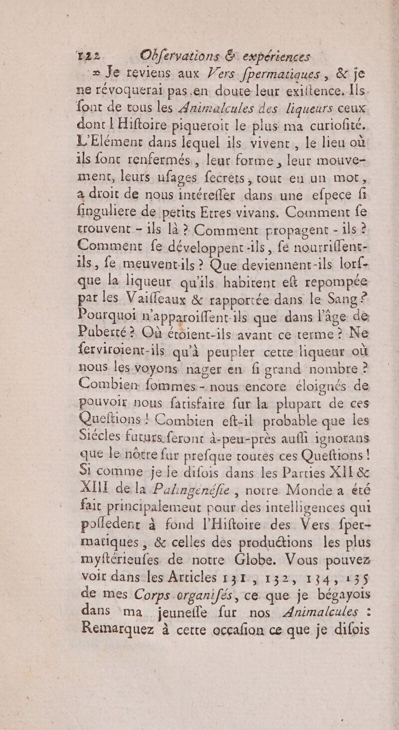 + Je reviens aux Vers fpermatiques , &amp; je ne révoquerai pas en doute-leur exiftence. Ils. font de tous les Animalcules des liqueurs ceux dont 1 Hiftoire piqueroit le plus ma curiofité. L'Elément dans iequel ils vivent, le lieu où ils font renfermés., leur forme, leur mouve- ment, leurs ufages fecrets; tour eu un mot, a droit de nous intérefler dans une efpece fi finguliere de petits Etres vivans. Comment fe trouvent - ils là ? Comment propagent - ils ? Comment fe développent-ils, fe nourriffent- ils, fe meuventils ? Que deviennent-ils lorf- que la liqueur qu'ils habitent e&amp; repompée par les Vaiffeaux &amp; rapportée dans le Sang ® Pourquoi n'apparoiffent-ils que dans l’âge de Puberté? Où éroient-ils avant ce terme ? Ne ferviroient-ils qu'à peupler cette liqueur où nous les.voyons nager en fi grand nombre ? Combien fommes - nous encore éloignés de pouvoir nous farisfaire fur la plupart de ces Queftions ! Combien eft-il probable que les Siécles futurs.feront à-peu-près aufli ignorans que le nôtre fur prefque toutes ces Queftions ! Si comme je le difois dans les Parties XIL&amp; XIII de la Palingenéfie , notre Monde a été fait principalemeut pour des intelligences qui polledenr à fond l'Hiftoire des Vers fper- matiques , &amp; celles des produ&amp;ions les plus myftérieufes de notre Globe. Vous pouvez voir dans les Articles 131, 132, 134, 135 de mes Corps organifés, ce. que je bégayois dans ma jeunefle fur nos Animalcules : Remarquez à cette ocçafon ce que je difois