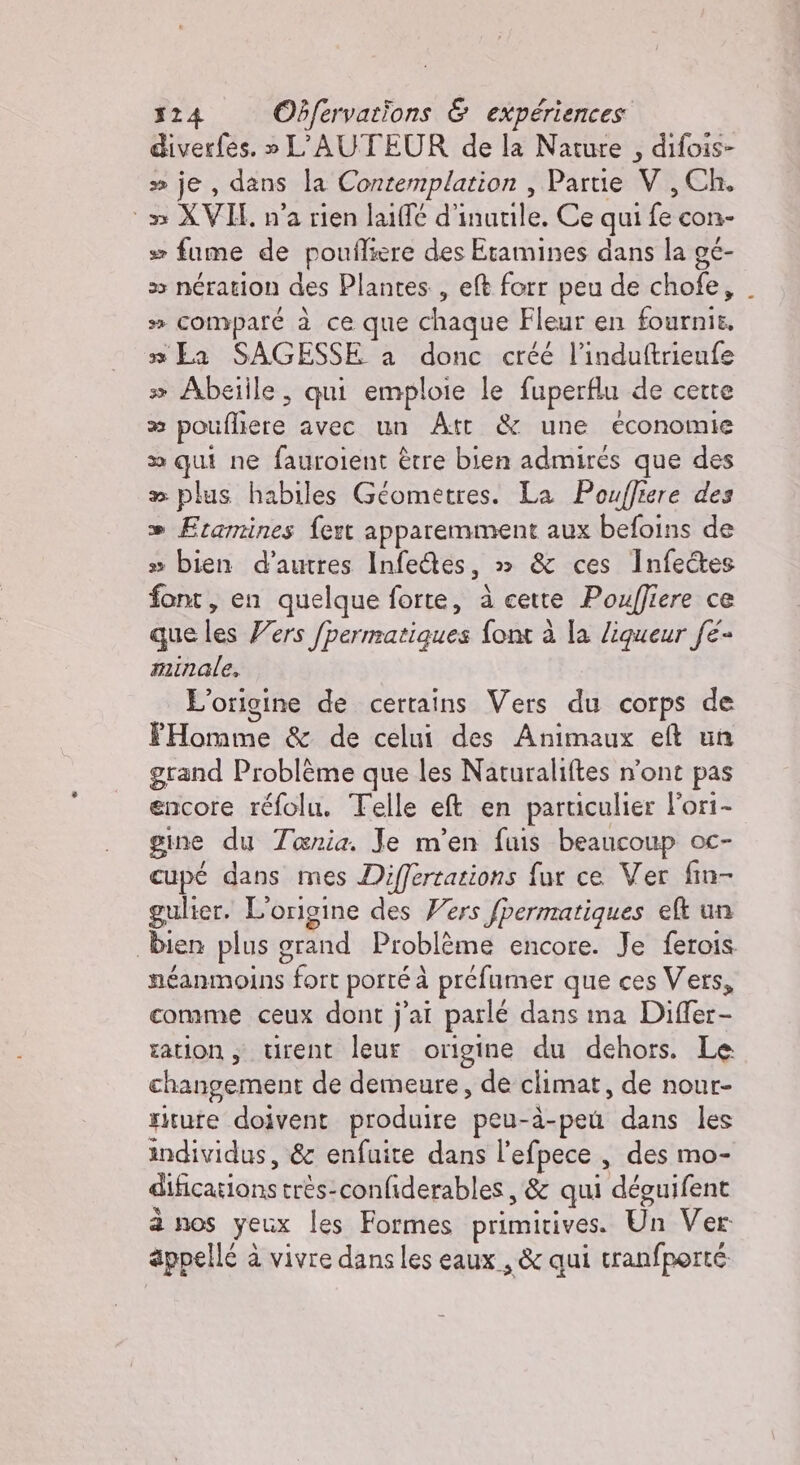 diverfes. » L'AUTEUR de la Nature , difois- » je, dans la Contemplation , Partie Vv , Ch. ‘ax XVIE n’a rien laiffé d’ icarilki Ce qui (è con- # fume de poufliere des Etamines dans la gé- &gt; nération des Plantes , et forr peu de chofe, » compare à ce que chaque Fleur en STATS 3 La SAGESSE a donc créé l’induftrienfe &gt; Abeiile, qui emploie le fuperflu de cette 23 poulliere avec un Att &amp; une économie x qui ne fauroient être bien admires que des » plus habiles Géometres. La Poufliere des » Framines fert apparemment aux befoins de » bien d’autres Infe&amp;es, » &amp; ces Infe@es font, en quelque forte, à cette Pouffiere ce que les Vers /permatigues font à la liqueur fe- minale, L'origine de certains Vers du corps de FHomme &amp; de celui des Animaux eft un grand Problème que les Naturaliftes n'ont pas encore réfolu. Telle et en particulier Fori- gine du Tenia. Je m'en fuis beaucoup oc- cupé dans mes Differtazions fur ce Ver fin- gulier. L'origine des Vers fpermatiques el un bien plus grand Problème encore. Je ferois néanmoins fort porté à préfumer que ces Vers, comme ceux dont j'ai parlé dans ma Differ- sation ; trent leur origine du dehors. Le changement de demeure, de climat, de nour- ritute doivent produire peu-à-pe dans les individus, &amp; enfuite dans l'efpece , des mo- difications trés-confiderables, &amp; qui déguifent à nos yeux les Formes primitives. Un Ver: appellé à à vivre dans les eaux , &amp; qui tranfporté