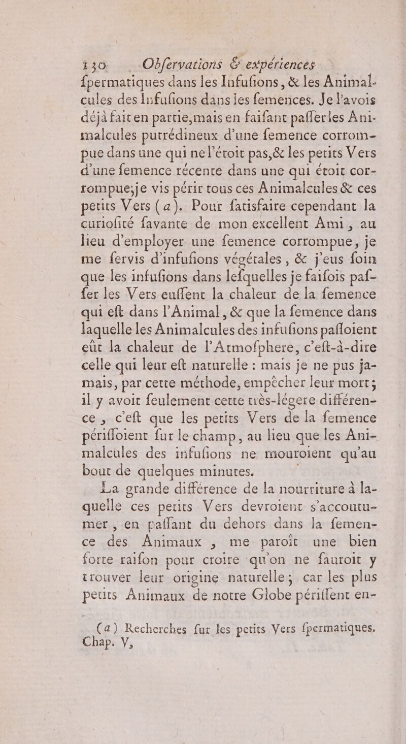 fpermatiques dans les Infufions, &amp; les Animal. cules des Infufions dans ies Csitncei Je lavois déjà fait en partie, mais en faifant pafleries Ani. malcules putrédineux d’une femence corrom- pue dans une qui ne l’étoit pas,&amp; les petits Vers d’une femence récente dans une qui étoit cor- rompue;je vis périr tous ces Animalcules &amp; ces petits Vers (a). Pour fatisfaire cependant la curiofité favante de mon excellent Ami, au lieu d'employer une femence corrompue, je me fervis d’infufions végétales, &amp; j'eus foin que les infufions dans lefquelles j je faifois paf- fer les Vers euffent la chaleur de la femence qui eft dans l’Animal, &amp; que la femence dans laquelle les dizaon des infufions pañloient eut la chaleur de l’'Atmofphere, c'eft-à-dire celle qui leur eft naturelle : mais je ne pus ja- mais, par cette méthode, empêcher leur mort; il y avoit feulement cette très-légere différen- ce, cet que les petits Vers de la femence periffoient fur le champ , au lieu que les Ani- malcules des infufions ne mmouroient qu'au bout de quelques minutes. La grande différence de la nourriture à la- quelle ces petits. Vers devroient s’accoutu- mer , en palfant du dehors dans la femen- ce des Animaux , me paroît une bien forte raifon pour croire qu'on ne fauroit y trouver leur origine naturelle; car les plus peuts Animaux de notre Globe périffent en- (a) Recherches fur les petits Vers fpermatiques,