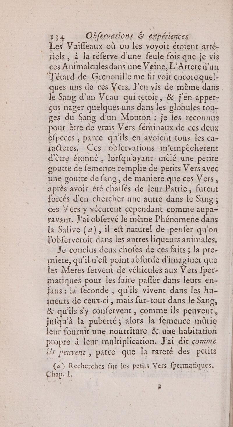 Les Vaiffeaux où on les voyoit étoient arté- riels, à la réferve d’une feule fois que je vis ces Animalculesdans une Veine, L’Artere d'un Tétard de Grenouille me fit voir encore quel- ques-uns de ces Vers. Jen vis de meme dans le Sang d’un Veau quitetoit, &amp; j'en apper- gus nager quelques-uns s dans TR globules rou- ges du. Sang d'un Mouton ; je les reconnus pour être de vrais Vers féminaux de ces deux efpeces , parce qu'ils en avolent tous les ca- raéteres. Ces obfervations m ‘empécherent d’être étonné , lorfqu’ ayant mêlé une petite goutte de fente remplie de petits Vers avec une goutte de fang , de maniere que ces Vers, après avoir été challés de leur Patrie, furent forcés d'en chercher une autre dans le Sang ; ces Vers y vécarent cependant comme aupa- ravant. J'ai obfervé le mème Phénomene dans la Salive (a), il eft naturel de penfer qu'on l’obferveroit dans les autres liqueurs animales. miere, qu'il n'e&amp; point abfurde d'imaginer que les Meres fervent de véhicules aux Voi fper- Daga pour les faire paffer dans leurs en- fans: la feconde, qu ils vivent dans les hu- meurs de ceux-ci, mais fur-tout dans le Sang, &amp; qu'ils sy confervent , comme ils peuvent, jufqu’à la puberté; alors la femence mürie leur fournit une nourriture &amp;.une habitation propre à leur multiplication. Jai dit comme ils peuvent, parce que la rareté des petits (a) Recherches fur les petits Vers fpermatiques. Chap. I.