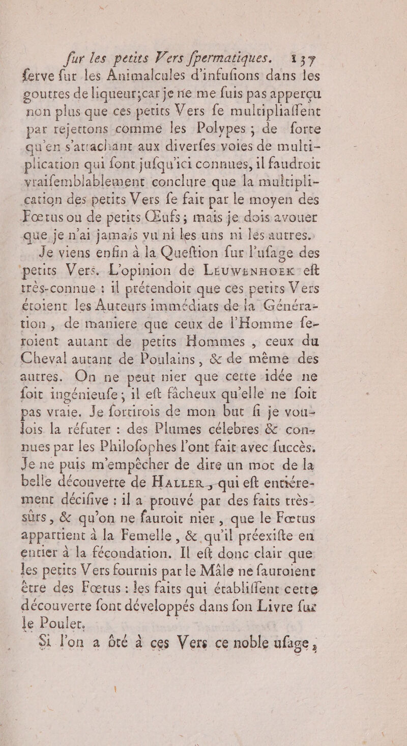 ferve fur les Animalcules d’infufions dans les goutres de liqueurjcarje ne me fuis pas appergu non plus que ces petits Vers fe multipliafent par rejettons comme les Polypes; de forte qu'en s'arrachant aux diverfes voies de multi- plication qui font jufqu'ici connues, il faudroit vralfemblablement conclure que la multipli- cation des petits Vers fe fait par le moyen des Fœrus ou de petits Œufs; mais je dois avouer que je n'ai jamais vu ni les uns ni les autres.: Je viens enfin à la Queftion fur l'ufage des petits Vers. L'opinion de le eft trés-connue : il prétendoit que ces petits Vers étoient les Auteurs immédiats dela Généra- tion, de maniere que ceux de l'Homme fe- roient autant de petits Hommes , ceux du Cheval autant de Poulains, &amp; de même des autres. On ne peut nier que cette idée ne foit ingénieufe ; il et facheux qu'elle ne foit pas vraie. Je farsicola de mon but fi je vou- lois la réfuter : des Plumes célebres &amp; con- nues par les Philofophes l’ont fait avec fuccès, Je ne puis m'empêcher de dire un mor de la belle découvette de Hatter, qui eft entiére- ment décifive : il a prouvé par des faits très- sûrs , &amp; qu on ne fauroit nier , que le Fœtus appartient à la Femelle , &amp; qu’il préexifte en entier à la fécondation. Il eft donc clair que les petits Vers fournis par le Male ne fauroient ètre des Foetus : les faits qui érabliffent certe découverte font développés dans fon Livre fux le Pouler. Si l'on a ôté à ces Vers ce noble ufage,