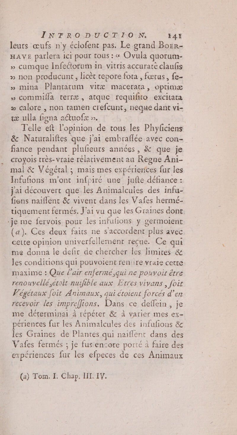 IN TRO:D:U CT-1.0:Ni 14H leurs œufs n'y éclofent pas. Le grand Borr- HAVE parlera ici pour tous : « Oyul quorum- » cumque Infeétorum in vitris accuratè claufis » non producunt, licèt repore fota , fœtus, fe- » mina Plantarum vite macerata, optimæ » commiffa terre, atque requifito excitata x» calore, non tamen crefcunt, neque dant vi- te ulla Giona à atuofe ». Telle et l'opinion de tous les Phyficiens &amp; Naturaliftes que j'ai embraflée avec con- fiance pendant plufieurs années, &amp; que je &lt;Pogols rrès-vrale rélativement au Regne Ani- mal &amp; Vegeral ; mais mes experiences fur les Infufions m'ont infpiré une jufte défiance : j'ai découvert que les Animalcules des infu- fiens naiffent &amp; vivent dans les Vafes hermé- tiquement fermes. Jai vu que les Graines dont. ‘je me fervois pour les infulions y germoient (a). Ces deux faits ne s'accordent “plus avec celte opinion univerfellement recue. Ce qui me donna le defir de chercher les limités &amp; les conditions qui pouvoient rentire vraie cetre maxime : Que l'air enfermé ,qui ne pouvoir être renouvelé étoit nuifible aux Erres vivans , foit Vegetaux foit Animaux, qui étoient forcés d’en recevoir les impreffions. Dans ce deffein, je me déterminai à répéter &amp; à varier mes ex- periences fur les Animalcules des infufions &amp; les Graines de Plantes qui naiflent dans des Vafes fermés ; je fus encore porté à faire des expériences fur les efpeces de ces Animaux (a) Tom. I. Chap. II. IV.