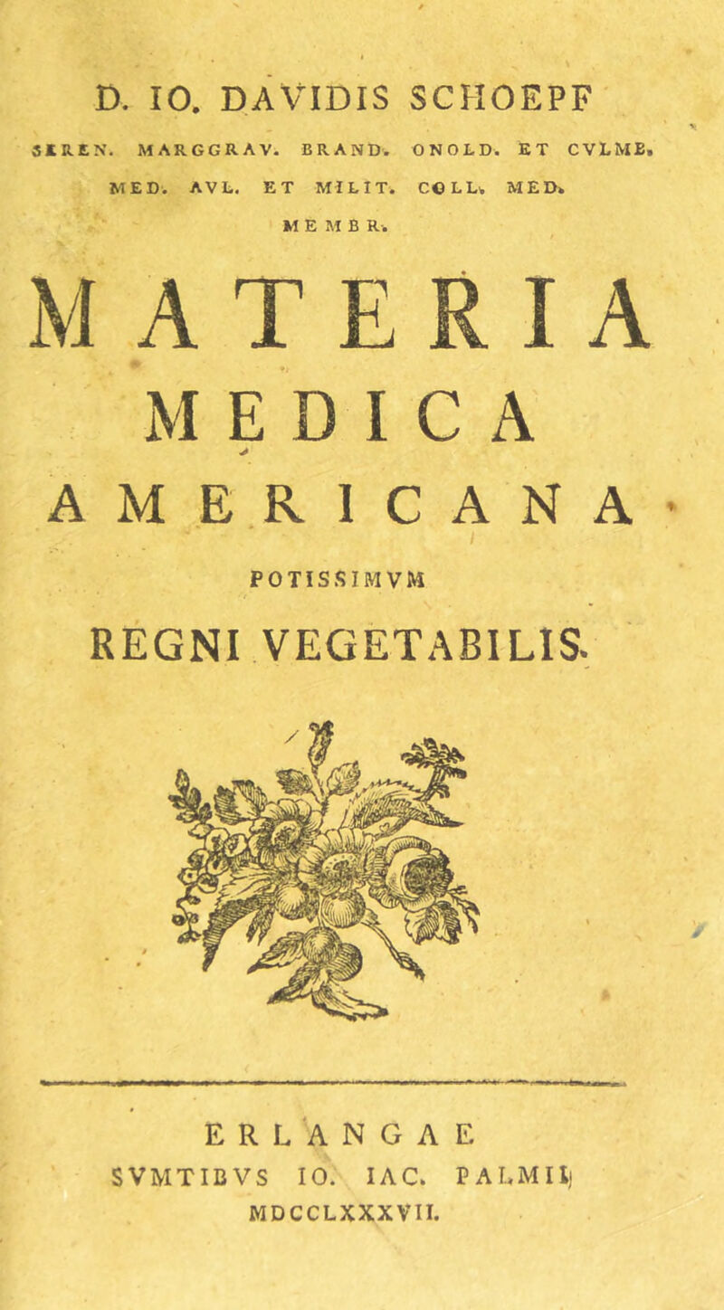 D. 10. DAVIDIS SCHOEPF' SJtREN. MARGGRAV. BRAND. ONOLD. ET CVLMB, MED. AVL. ET MILIT. C©LU MED» M E M B R -. MATERIA M E D I C A A M ER I C A N A I POTISSIMVM REGNI VEGETABILIS, ERLANGAE SVMTIBVS 10. lAC» PALMIlj MDCCLXXXVII.