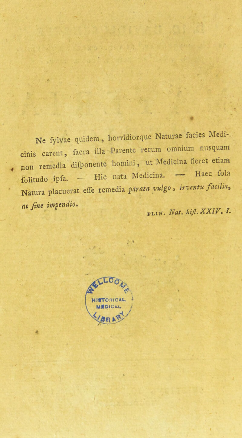 Ne fylvae quidem., liorridiorque Naturae facies Mcdi-. cinis carent, facra illa Parente rerum omnium nusquam non remedia difponente homini, ut Medicina fieret etiam folitudo ipfa. - Hic nata Medicina. — Haec fola Natura placuerat effe vemtdh $arnta vulgo, irventu facilia, fie fine itnpendio» *' ^ Nat. hi/I.XXir. J. 4