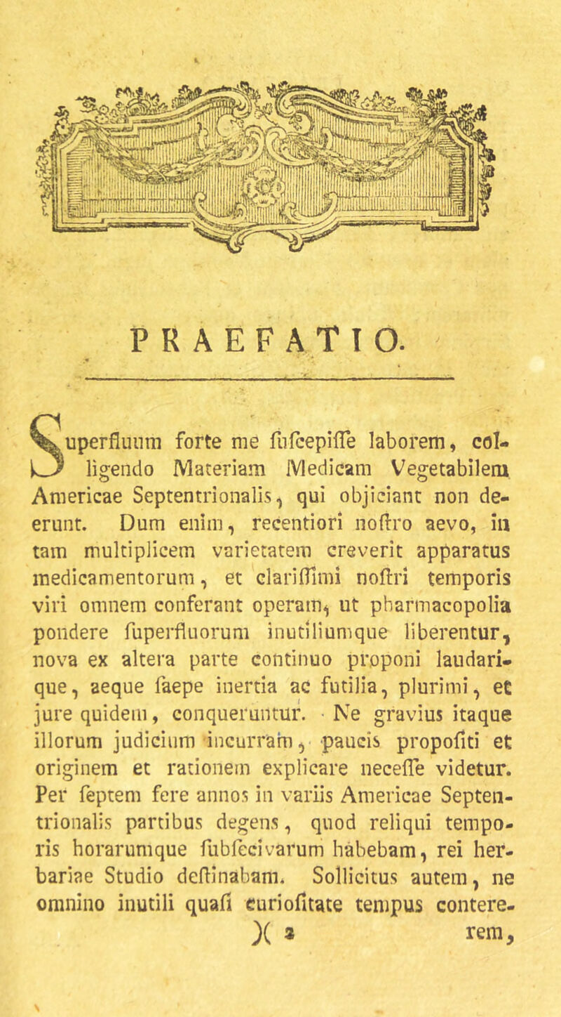 PRAEFATIO. Superfluum forte me fiilcepilTe laborem, col- ligendo Materiam Medicam Vegetabilem Americae Septentrionalis, qui objiciant non de- erunt. Dum enim, recentiori nofiro aevo, iu tam multiplicem varietatem creverit apparatus medicamentorum, et clarifllmi noflri temporis viri omnem conferant operam, ut pharmacopolia pondere fuperfluorum inutlliumque liberentur, nova ex altera parte continuo proponi laudari- que, aeque faepe inertia ac futilia, plurimi, et jure quidem, conqueruntur. Ne gravius itaque illorum judicium incurram, paucis propoflti et originem et rationem explicare necefle videtur. Per feptem fere annos in variis Americae Septen- trionalis partibus degens, quod reliqui tempo- ris horarumque fubfecivarum habebam, rei her- bariae Studio deflinabam. Sollicitus autem, ne omnino inutili quafi curiofitate tempus contere- )( 2 rem. N
