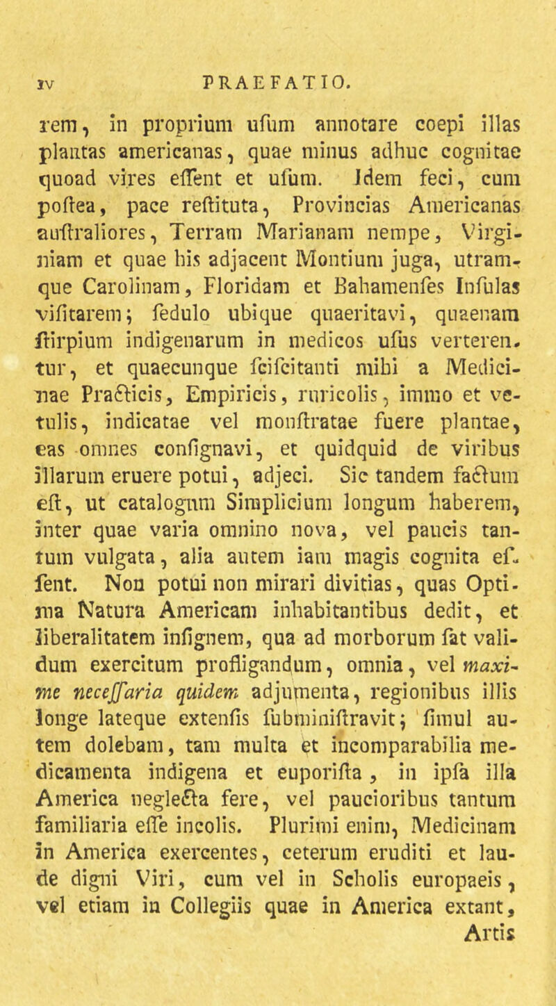 rem, in proprium ufum annotare coepi illas plantas americanas, quae minus adhuc cognitae quoad vires elTent et ufum. Idem feci, cum poflea, pace reftituta, Provincias Americanas auilraliores, Terram Marianam nempe, V^irgi- niam et quae bis adjacent Montium juga, utramr que Carolinam, Floridam et Bahamenfes Infulas vifitarem; fedulo ubique quaeritavi, quaenara flirpium indigenarum in medicos ufus verteren. tur, et quaecunque fcifcitanti mihi a Medici- nae Prafticis, Empiricis, ruricolis, immo et ve- tulis, indicatae vel monftratae fuere plantae, eas omnes confignavi, et quidquid de viribus illarum eruere potui, adjeci. Sic tandem fa61um eft, ut catalogum Simplicium longum haberem, inter quae varia omnino nova, vel paucis tan- tum vulgata, alia autem iam magis cognita ef. fent. Non potui non mirari divitias, quas Opti- ma Natura Americani inhabitantibus dedit, et liberalitatem infignem, qua ad morborum fat vali- dum exercitum profligandum, omnia, vel maxU •me necejfaria quidem adjupienta, regionibus illis longe lateque extenfis fubminiflravitj fimul au- tem dolebam, tam multa et incomparabilia me- dicamenta indigena et euporifla, in ipfa illa America iieglei^a fere, vel paucioribus tantum familiaria efle incolis. Plurimi enim, Medicinam in America exercentes, ceterum eruditi et lau- de digni V^iri, cum vel in Scholis europaeis, vel etiam in Collegiis quae in America extant. Artis