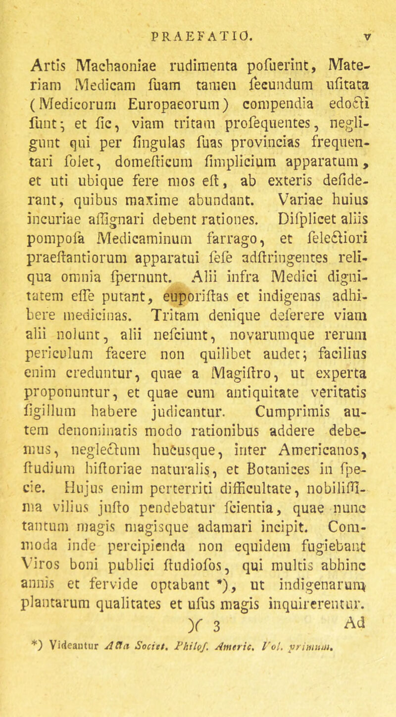 Artis Machaoniae rudimenta pofuerint, Mate- riam Medicam fuam tamen fecundum iifitata (Medicorum Europaeorum) compendia edo6\i funt^ et fic, viam tritam profequentes, negli- gunt qui per fingulas fuas provincias frequen- tari folet, domeflicum fimplicium apparatum, et uti ubique fere mos e(l, ab exteris defide- rant, quibus maxime abundant. Variae huius incuriae affignari debent rationes. Difplicet aliis pompofa Medicaminum farrago, et feledliori praeftantiorum apparatui fefe adftringentes reli- qua omnia Ipernunt. Alii infra Medici digni- tatem elTe putant, euporiftas et indigenas adhi- bere medicinas. Tritam denique deferere viam alii nolunt, alii nefciunt, novaruinque rerum periculum facere non quilibet audet; facilius enim creduntur, quae a Magiliro, ut experta proponuntur, et quae cum antiquitate veritatis fgillum habere judicantur. Cumprimis au- tem denominatis modo rationibus addere debe- mus, neglectum hucusque, inter Americanos, fludium hifloriae naturalis, et Botanices in fpe- cie. Hujus enim perterriti difficultate, nobiliffi- nia vilius jufto pendebatur fcientia, quae nunc tantum niagis niagisque adamari incipit. Com- moda inde percipienda non equidem fugiebant Vnros boni publici ftudiofos, qui multis abhinc annis et fervide optabant *), ut indigenarun^ plantarum qualitates et ufus magis inquirerentur. y 3 *) Vifieaiitur ^{!ii Societ. l’hihf, Americ. Vol. yrimtmi.