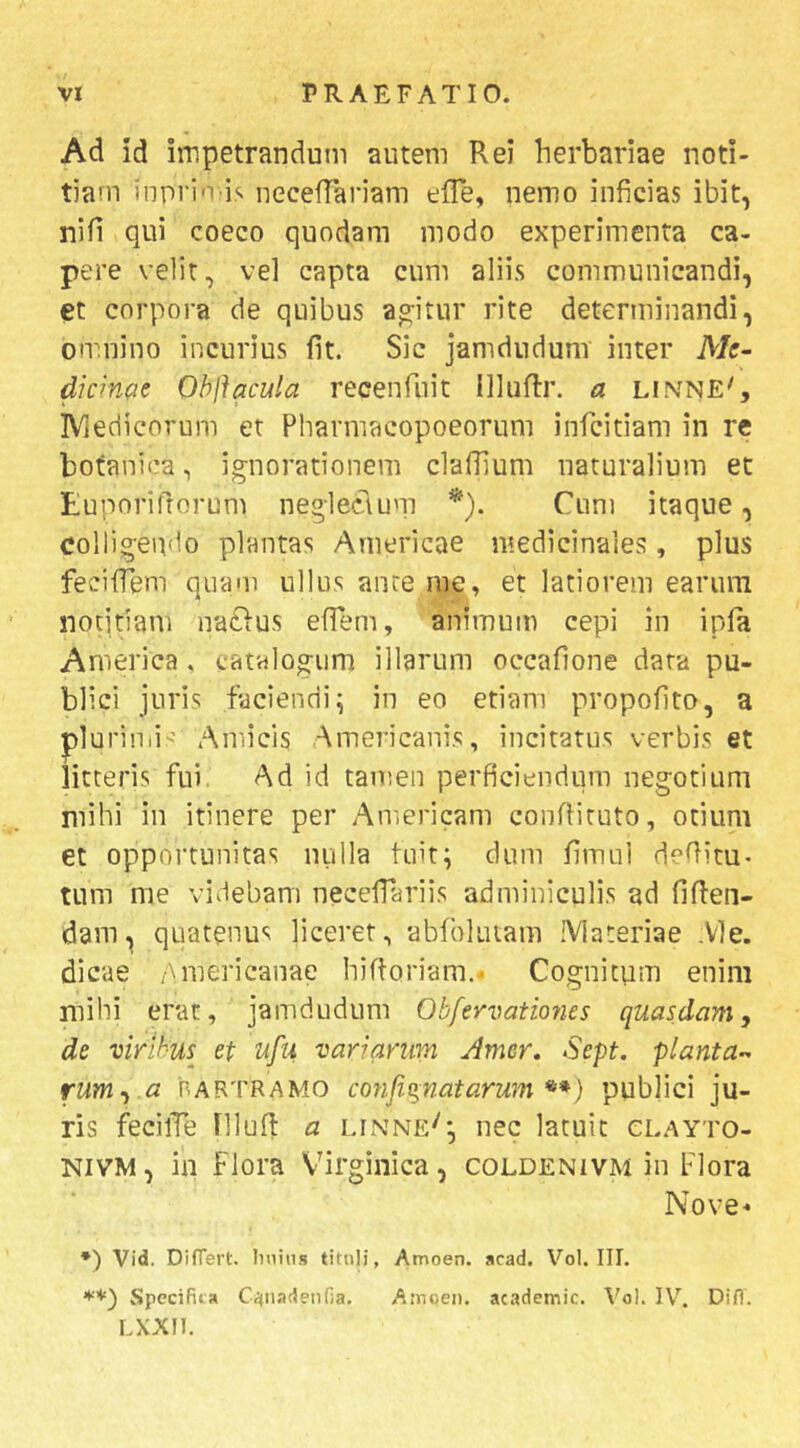 Ad id impetrandum autem Rei herbariae noti- tiam inpri-ris uecefTariam effe, nemo inficias ibit, nifi qui coeco quodam modo experimenta ca- pere velit, vel capta cum aliis communicandi, et corpora de quibus ao:itur rite determinandi, omnino incurius fit. Sic jamdudum inter A/f- dwnat Obftacula recenfuit IlluRr. a linne', IViedicorum et Pharmacopoeorum infcitiam in rc botanica, ignorationem claOium naturalium et Euporiftorum neglectuni *). Cum itaque, colligendo plantas Americae medicinales, plus fecilTem quam ullus ante me, et latiorem earum notitiam natius efTem, animum cepi in ipla America . catalogum illarum occafione data pu- blici juris faciendi^ in eo etiam propofito, a plurinii’ Amicis Americanis, incitatus verbis et litteris fui Ad id tamen perficiendum negotium mihi in itinere per Americani conftiruto, otium et opportunitas nulla fuit; dum fimul deditu- tum me videbam necefiariis adminiculis ad fiden- dam^ quatenus liceret, abfokuam IVlateriae .Vle. dicae .Americanae hidoriam.* Cognitum enim niibi erat, jamdudum Obfervatmies quasdam, de viribus^ et ufu variarum Amer, Sept. planta-^ rumy a 'BARTRAMO cofifi^natarum **) publici ju- ris fecilTe Illud a unne^; nec latuit clayto- NiVM, in flora Virginica, coldenivm in Flora Nove- *) Vid. Differt, linins tituli, Amoen. acad. Vol. III. Specifica C^tii-Tdeiifia. Amoen. academic. t'oI. IV. Difl. LXXIl.