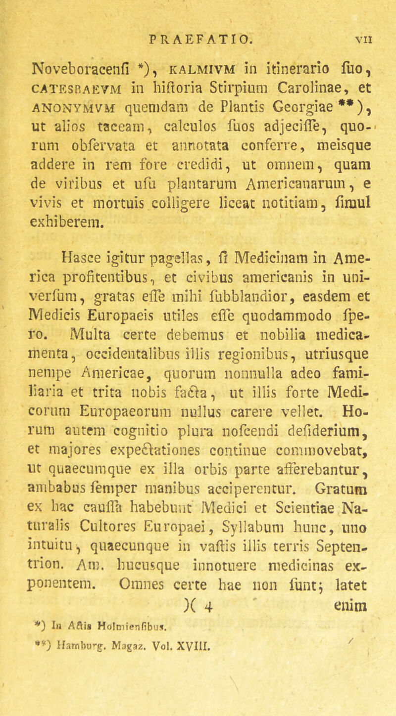 Noveboraceiifi *), kalmivm in itinerario fuo, CATESRAEVM ili liifloria Stirpium Carolinae, et ANONYMVM qiienidam de Plantis Georgiae**), ut alios taceam, calculos fuos adjecifle, quo-- rum obfervata et annotata conferre, meisque addere in rem fore credidi, ut omnem, quam de viribus et ufu plantarum Americanarum, e vivis et mortuis colligere liceat notitiam, fimul exhiberem. Hasce igitur pagellas, Medicinam in Ame- rica profitentibus, et civibus americanis in uni- verfum, gratas effe mihi fubblandior, easdem et Medicis Europaeis utiles efle quodammodo fpe- ro. Multa certe debemus et nobilia medica- menta, occidentalibus illis regionibus, utriusque nempe Americae, quorum nonnulla adeo fami- liaria et trita nobis facia, ut illis forte Medi- corum Europaeorum nullus carere vellet. Ho- rum autem cognitio plura nofcendi defiderium, et majores expe6^ationes continue commovebat, ut quaecumque ex illa orbis parce afferebantur, ambabus femper manibus acciperentur. Gratum ex hac caufla habebunt Medici et Scientiae Na- turalis Cultores Europaei, Syllabum hunc, uno intuitu , quaecunque in vaftis illis terris Septen- trion. Am. hucusque innotuere medicinas ex- ponentem. Omnes certe hae non funt; latet )( 4 ' enim *) Iu Aftia Holniienfibua. Hambu^g. Magaz. Vol. XVIII. ^