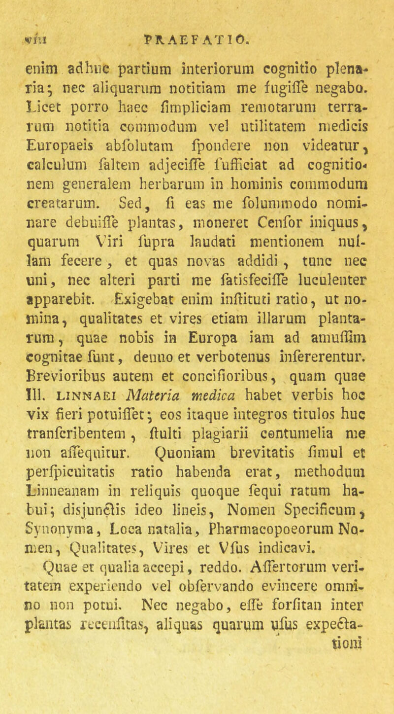 enim adhnc partium interiorum cognitio plena- ria; nec aliquarum notitiam me fugilTe negabo. Licet porro haec fimpliciam remotarum terra- rum notitia commodum vel utilitatem medicis Europaeis abfolutam fpondere non videatur, calculum faltem adjecilTe fufficiat ad cognitio- nem generalem herbarum in hominis commodum creatarum. Sed, fi eas me folummodo nomi- nare debuille plantas, moneret Cenfor iniquus, quarum Viri fupra laudati mentionem nul- lam fecere, et quas novas addidi , tunc nec uni, nec alteri parti rae fatisfecilTe luculenter apparebit. Exigebat enim inftituti ratio, ut no- mina, qualitates et vires etiam illarum planta- rum , quae nobis in Europa iam ad amulllni cognitae funt, denuo et verbotenus infererentur. Brevioribus autem et concifioribus, quam quae 111. LiNNAEi Materia medica habet verbis hoc vix fieri potuilTet; eos itaque integros titulos huc tranferibentem, fiulti plagiarii centumelia me non alTequitur. Quoniam brevitatis fimul et perlpicuitatis ratio habenda erat, methodum Linneanam in reliquis quoque fequi ratum ha- bui; disjungis ideo lineis, Nomen Specificum, Synonyma, Loca natalia, Pharmacopoeorum No- men, Qualitates, Vires et Vfus indicavi. Quae et qualia accepi, reddo. Afiertorum veri- tatem experiendo vel obfervando evincere omni- no non potui. Nec negabo, elle forfitan inter plantas receiifitas, aliquas quarum ufus expefta- tioni