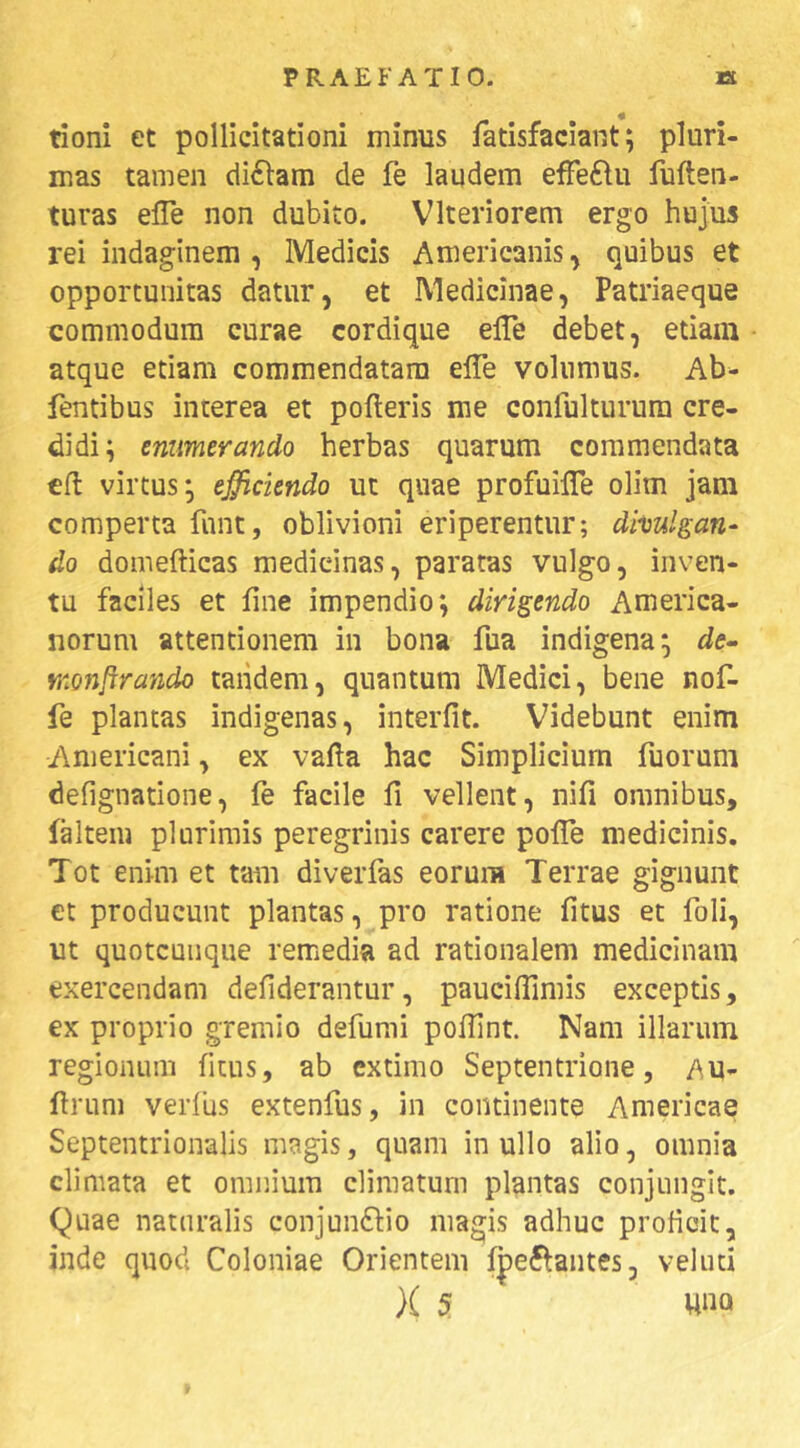 tioni et pollicitationi minus fatisfaciant; pluri- mas tamen di6lam de fe laudem effeftu fuften- turas efle non dubito. Vlteriorem ergo hujus rei indaginem , Medicis Americanis, quibus et opportunitas datur, et Medicinae, Patriaeque commodum curae cordique elTe debet, etiam atque etiam commendatam elTe volumus. Ab- fentibus interea et polleris me confulturura cre- didi; emmerando herbas quarum commendata cfl virtus; efficiendo ut quae profuilTe olim jam comperta funt, oblivioni eriperentur; dimican- do domellicas medicinas, paratas vulgo, inven- tu faciles et line impendio; dirigendo America- norum attentionem in bona fua indigena; de- monftrando taiidem, quantum Medici, bene nof- fe plantas indigenas, interiit. Videbunt enim Americani, ex valla hac Simplicium Tuorum defignatione, fe facile li vellent, nifi omnibus, falteiu plurimis peregrinis carere polTe medicinis. Tot enim et tam diverfas eorum Terrae gignunt ct producunt plantas, pro ratione litus et foli, ut quotcuiique remedia ad rationalem medicinam exercendam deliderantur, pauciUimis exceptis, ex proprio gremio defumi polTint. Nam illarum regionum litus, ab extimo Septentrione, AU- flrum verliis extenfus, in continente Americae Septentrionalis magis, quam in ullo alio, omnia climata et omnium climatum plantas conjungit. Quae naturalis conjun6lio magis adhuc prolioic, inde quod Coloniae Orientem fpeflantes, velud }( 5 una