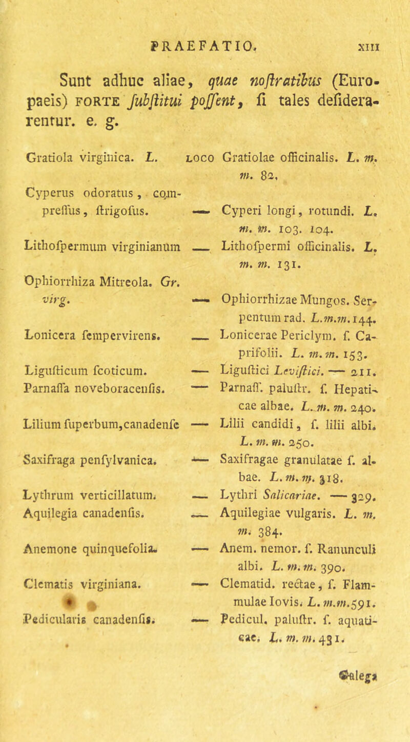 Sunt adhuc aliae, quae noflratihus (Euro paeis) FORTE JubJiitui poffent, fi tales defidera' renrur. e. g. Gratiola virgiiiica. L. Cyperiis odoratus,. cQin- preflus, ftrigofus. Lithofpennum virginianum Ophiorrhiza Mitreola. Gr. virg. Lonicera fempervirens. Ligufticiim fcoticum. Parnafla noveboracenfis. Lilium fuperbum,canadenfc Saxifraga penfylvanica. Lythrum verticillatumi Aquilegia canadcnfis. Anemone quinquefolia. Clematis virginiana. ♦ ^ Pedicularis canadenfisi LOCO Gratiolae officinalis. L. w. tn. 82, — Cyperi longi, rotundi, L, m. m. 103. 104. Lithofpermi officinalis. L, m. m. 131. — Ophiorrhizae Mungos. Ser-? pentumrad. L.m.in.i/\.^. __ Lonicerae Periclym. f. Ca- prifolii. L. 153. — Liguflici Levifiici. — 2.11. — Parnall'. palullr. f. Hepati- cae albae. — Lilii candidi, f. lilii albi. L. m. m. 250. — Saxifragae granulatae f. al- bae. L.m.n}.ii2, .— Lythri Salicariae. — 3-9« — Aquilegiae vulgaris. L. m. ?«. 384. — Anem. nemor. f. Ranunculi albi. L. w. Wi39o. — Clematid. rectae, f. Flam- mulae lovisi L. 7/LW.591. — Pedicul. paluftr. f. aquati- eaci L. w. WL 431. ®«Iega
