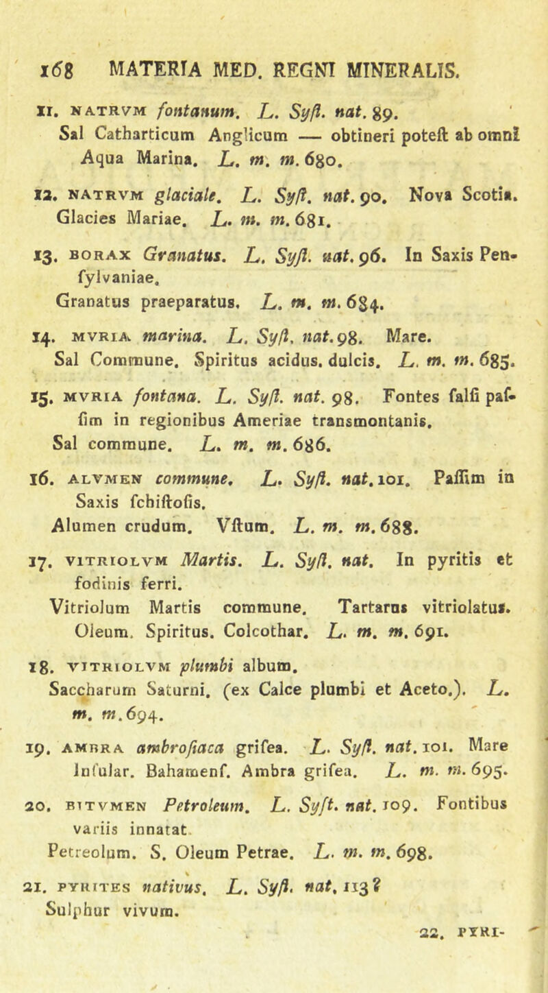 II. NATRVM fontanum. L. Syfl. nat.%^. S»1 Catharticum Anglicutn — obtineri poteft ab omni Aqua Marina. L. m\ m. 6^0. 13. NATRVM glaciale, L. Syft. nat. 90. Nova Scotia. Glacies Mariae. L. m. m. 681. *3. BORAx Granatus. L. Syfl- nat, ^6. In Saxis Pen- fylvaniae. Granatus praeparatus. L. m. tn. 684. 14. MVRiA». marina. L. Sy/l, nat.gS. Mare. Sal Commune. Spiritus acidus, dulcis. L, m. tn. 685. 15. MVRiA fontana. L. Syfl. nat. 98. Fontes falfi paf- iim in regionibus Ameriae transmontanis. Sal commune. Z.. m. m. 686. 16. ALVMEN commune, L. Syfl. nat, 101, Paillm in Saxis fchiftofis. Alumen crudum. Vllum. L. m. »».688. 17. viTRioLVM Martis. L. Syfl. nat. In pyritis efc fodinis ferri. Vitriolum Martis commune. Tartarus vitriolatus. Oleum, Spiritus. Colcothar. L. m, m, 691. 18. VITRIOLVM plumbi album. Saccharum Saturni, (ex Calce plumbi et Aceto.). L, m. W.694. 19. AMRRA ambrofiaca grifea. L. Syfl. nat.xoi, Mare InfuJar. Bahamenf. Ambra grifea. L. m. tn. 695. 20. BiTVMEN Petroleum, L. Syft. nat, J09. Fontibus variis innatat. Petreolum. S. Oleum Petrae. L. m. m. 698. 21. PYHiTEs nativus, L. Syfi> ««^113? Sulphur vivum. 23. PIRI-