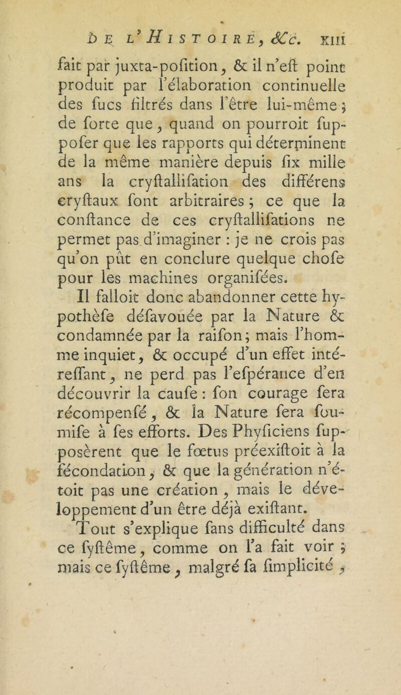 b ç l’Histoire, SCc. fait par juxta-pofition, & il n’efl point produit par l’élaboration continuelle des fucs filtrés dans l’être lui-même 5 de forte que , quand on pourroit fup- pofer que les rapports qui déterminent de la même manière depuis fix mille ans la cryffallifation des différens eryftaux font arbitraires ; ce que la confiance de ces cryflallifations ne permet pas d’imaginer : je ne crois pas qu’on pût en conclure quelque chofe pour les machines organifées. Il falloir donc abandonner cette hy- pothèfe défavouée par la Nature & condamnée par la raifon; mais l’hom- me inquiet, & occupé d’un effet inté- reffant, ne perd pas l’efpérance d’en découvrir la caufe : fon courage fera récompenfé, & la Nature fera fou- mife à fes efforts. Des Phyficiens fup- posèrent que le fœtus préexifloit à la fécondation, & que la génération n’é- toit pas une création , mais le déve- loppement d’un être déjà exiflant. Tout s’explique fans difficulté dans ce fyftême, comme on l’a fait voir ; mais ce fyftême ; malgré fa fimplicité ,