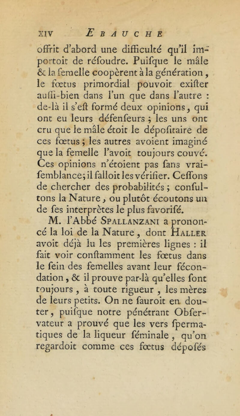 offrit d’abord une difficulté qu’il im- portoit de réfoudre. Puifque le mâle &: la femelle coopèrent à la génération, le fœtus primordial pouvoit exifter aulîi-bien dans l’un que dans l’autre : de-là il s’eft formé deux opinions, qui ont eu leurs défenfeurs ; les uns ont cru que le mâle étoit le dépcfitaire de ces fœtus ; les autres avoient imaginé que la femelle l’avoit toujours couvé. Ces opinions n’étoient pas fans vrai- femblance; il falloir les vérifier. Ceffons de chercher des probabilités ; conful- tons la Nature, ou plutôt écoutons un de fes interprètes le plus favorifé. M. l’Abbé Spallanzani a pronon- cé la loi de la Nature, dont Haller avoit déjà lu les premières lignes : il fait voir confiamment les fœtus dans le fein des femelles avant leur fécon- dation , ôc il prouve par-là qu’elles font toujours , à toute rigueur , les mères de leurs petits. On ne fauroit en dou- ter, puifque notre pénétrant Obfer- vateur a prouvé que les vers fperma- tiques de la liqueur féminale , qu’on regardoit comme ces fœtus dépofés