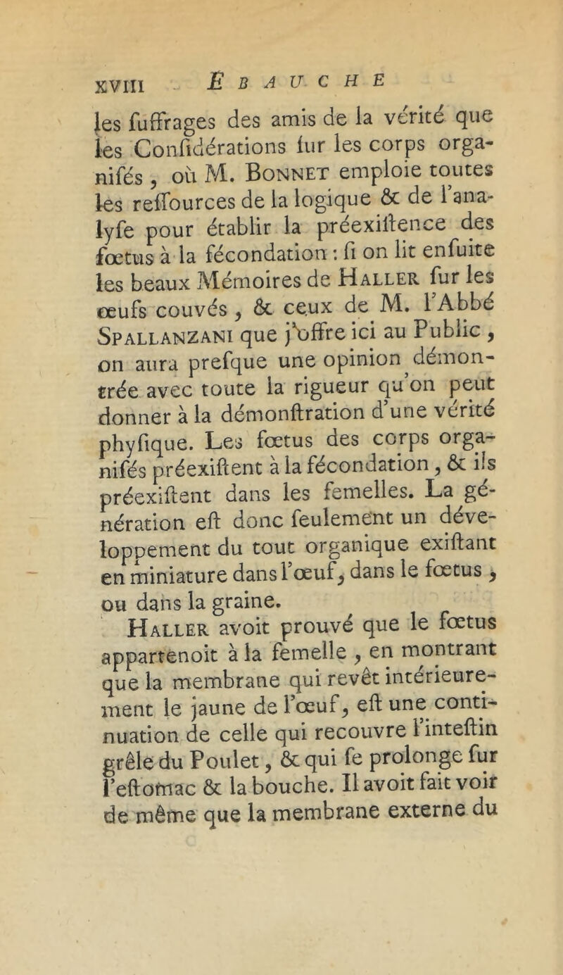 les fuffrages des amis de la vérité que les Confidérations lur les corps orga- nifés , où M. Bonnet emploie toutes les refTources de la logique ôc de Tana- lyfe pour établir la préexistence des foetus à la fécondation ■. H on lit enfuite les beaux Mémoires de Haller fur les œufs couvés , ôc ceux de M. lAbbé Spallanzani que j*offre ici au Public , on aura prefque une opinion démon- trée avec toute la rigueur qu on peut donner à la démonstration d’une vérité phyfique. Les fœtus des corps orga- nifés préexiftent a la fécondation ? ôc ns préexiftent dans les femelles. La gé- nération eft donc feulement un déve- loppement du tout organique exiftant en miniature dans 1 œuf^ dans le fœtus y ou dans la graine. Haller avoit prouvé que le fœtus appartenoit à la femelle y en montrant que la membrane qui revêt intérieure- ment le jaune de l’œuf, eft une conti- nuation de celle qui recouvre l’inteftin grêle du Poulet, ôc qui fe prolonge fur l’eftomac ôc la bouche. Il avoit fait voir de même que la membrane externe du