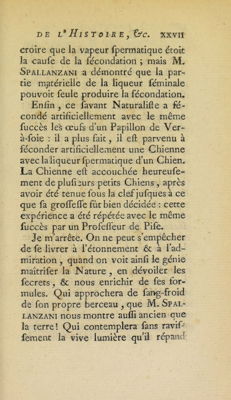 croire que la vapeur fpermatique étoit îa caufe de la fécondation ; mais M. Spallanzani a démontré que la par- tie matérielle de la liqueur féminale pouvoit feule produire la fécondation. Enfin , ce lavant Naturalise a fé- condé artificiellement avec le même fuccès les œufs d’un Papillon de Ver- à-foie : il a plus fait, il eft parvenu à féconder artificiellement une Chienne avec la liqueur fpermatique d’un Chien. La Chienne eft accouchée heureufe- ment de plufieurs petits Chiens , après avoir été tenue fous la clef jufques à ce que fa grofieffe fût bien décidée : cette expérience a été répétée avec le même fuccès par un Profelfeur de Pife. Je m’arrête. On ne peut s’empêcher de fe livrer à l’étonnement & à l’ad- miration , quand on voit ainfi le génie maîtrifer la Nature , en dévoiler les fecrets, 6c nous enrichir de fes for- mules. Qui approchera de fang-froid de fon propre berceau , que M. Spal- lanzani nous montre aufïi ancien que 3a terre! Qui contemplera fans ravif- fement la vive lumière qu’il répand