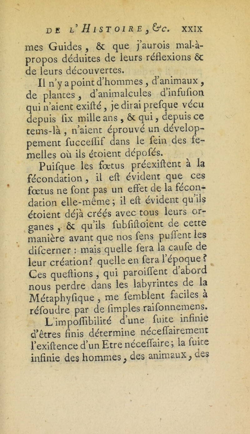 mes Guides, & que j’aurois mal-à- propos déduites de leurs réflexions ôc de leurs découvertes. Il n’y a point d’hommes d animaux , de plantes, d’animalcules d’infuflon qui n’aient exifté, je dirai prefque vécu depuis iix mille ans $ & qui, depuis ce tems-là , n aient éprouvé un dévelop- pement fucceflif dans le fein oes fe- melles où ils étoient dépofés. Puifque les foetus préexiftent à la fécondation , il eft évident que ces foetus ne font pas un effet eie la fécon- dation elle-même ; il eft évident qu ils étoient déjà créés avec tous leurs or- ganes 5 ôt qu ils fubfiftoient oe cette manière avant que nos fens puffent les difcerner : mais quelle fera la caufe de leur création? quelle en fera 1 epoque ? Ces queftions, qui paroiffent d abord nous perdre dans les labyrintes de la Métaphyfique, me femblent faciles à réfoudre par de Amples raifonnemens. L'impoflibilité d’une fuite infinie d’êtres finis détermine néceffairement l’exiftence d’un Etre neceffaire; la fuite infinie des liommes ; des animaux ; clés