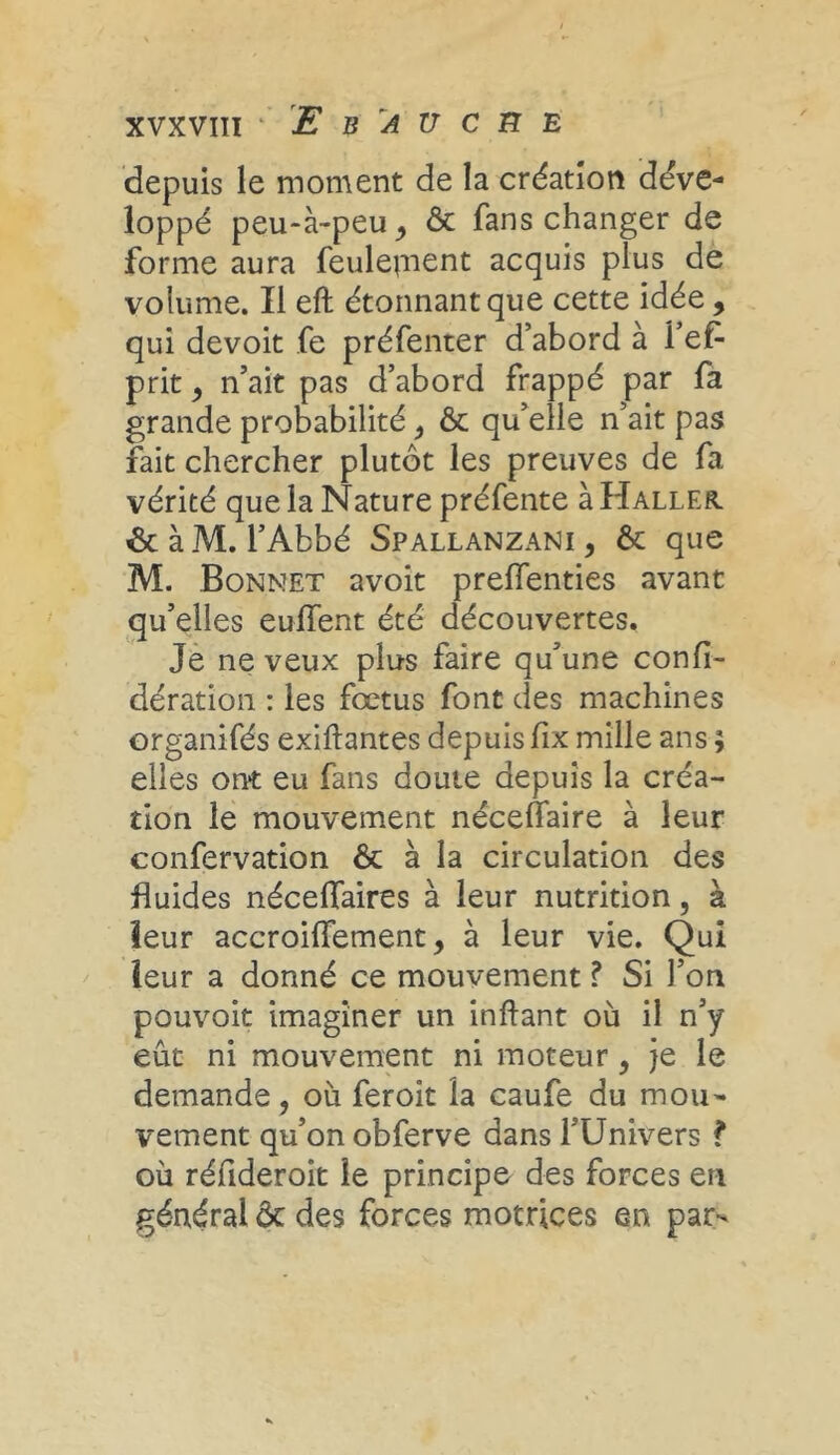 xvxvin ''Ebauche depuis le moment de la création déve- loppé peu-à-peu, & fans changer de forme aura feulejnent acquis plus de volume. Il eft étonnant que cette idée , qui devoit fe préfenter d’abord à l’ef- prit, n ait pas d’abord frappé par fa grande probabilité, & qu’elle n’ait pas fait chercher plutôt les preuves de fa vérité que la Nature préfente à Haller. & à M. l’Abbé Spallanzani , & que M. Bonnet avoit preffenties avant qu’elles euffent été découvertes. Je ne veux plus faire qu’une confé- dération : les fœtus font des machines organifés exiftantes depuis fix mille ans ; elles ont eu fans doute depuis la créa- tion le mouvement néceffaire à leur confervation ôt à la circulation des fluides néceflaires à leur nutrition, à leur accroiffement, à leur vie. Qui leur a donné ce mouvement ? Si l’on pouvoit imaginer un inftant où il n’y eût ni mouvement ni moteur, je le demande, où feroit la caufe du mou- vement qu’on obferve dans l’Univers ? où réfideroit le principe des forces en général ôc des forces motrices en par-