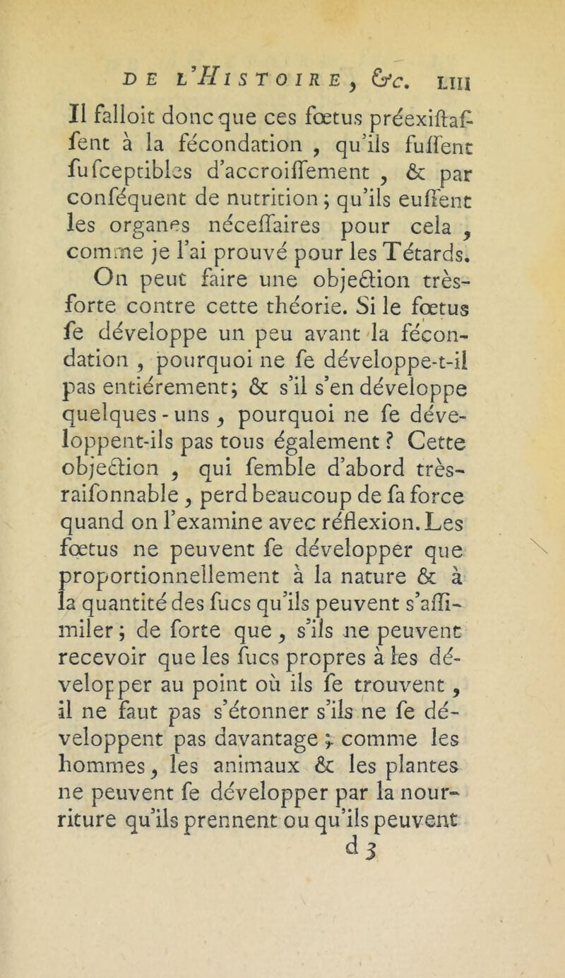 Il falloit donc que ces fœtus préexiftaf fent à la fécondation , qu'ils fulfent fufceptibles d’accroiflement , & par conféquent de nutrition ; qu’ils euflent les organes néceffaires pour cela , comme je l’ai prouvé pour les Têtards. On peut faire une obje&ion très- forte contre cette théorie. Si le fœtus fe développe un peu avant la fécon- dation , pourquoi ne fe développe-t-ii pas entièrement; & s’il s’en développe quelques - uns, pourquoi ne fe déve- loppent-ils pas tous également ? Cette objection , qui femble d’abord très- raifonnable , perd beaucoup de fa force quand on l’examine avec réflexion. Les fœtus ne peuvent fe développer que proportionnellement à la nature & à la quantité des fucs qu’ils peuvent s’afli- miler ; de forte que, s’ils ne peuvent recevoir que les fucs propres à les dé- velopper au point où ils fe trouvent, ■il ne faut pas s’étonner s’ils ne fe dé- veloppent pas davantage comme les hommes, les animaux & les plantes ne peuvent fe développer par la nour- riture qu’ils prennent ou qu’ils peuvent