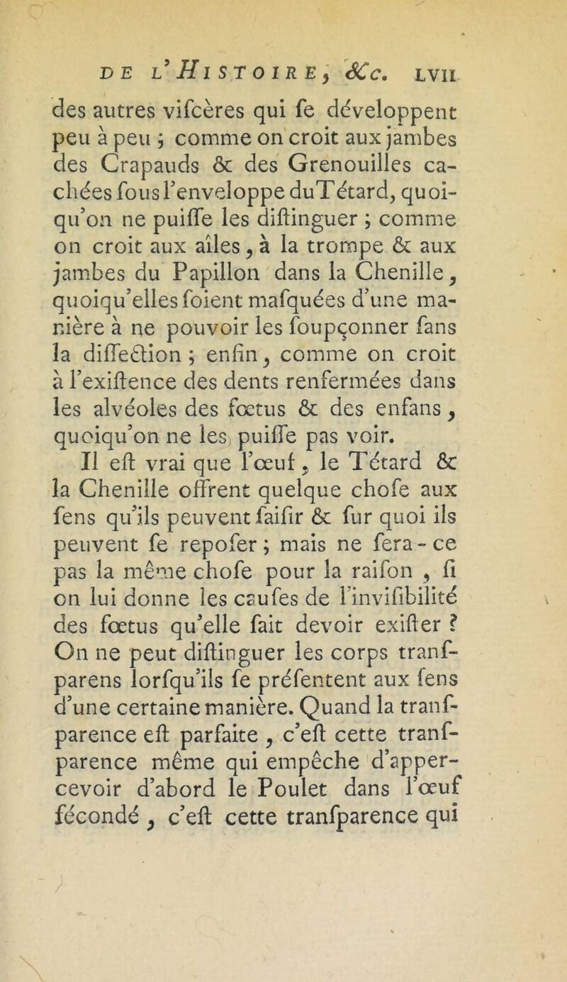 des autres vifcères qui fe développent peu à peu } comme on croit aux jambes des Crapauds & des Grenouilles ca- chées fous l’enveloppe duTétard, quoi- qu’on ne puifle les diftinguer ; comme on croit aux ailes, à la trompe & aux jambes du Papillon dans la Chenille, quoiqu’elles foient mafquées d’une ma- nière à ne pouvoir les foupçonner fans la diffeétion ; enfin, comme on croit à l’exiftence des dents renfermées dans les alvéoles des fœtus ôt des enfans, quoiqu’on ne les puifle pas voir. Il eft vrai que l’œuf 5 le Têtard &c la Chenille offrent quelque chofe aux fens qu’ils peuvent faifir & fur quoi ils peuvent fe repofer ; mais ne fera-ce pas la même chofe pour la raifon , fi on lui donne les csufes de 1 invifibilité des fœtus qu’elle fait devoir exifler ? On ne peut diflinguer les corps tranf- parens lorfqu’ils fe préfentent aux fens d’une certaine manière. Quand la tranf- parence efl: parfaite , c’efi: cette tranf- parence même qui empêche d’apper- cevoir d’abord le Poulet dans l’œuf fécondé , c’efl: cette tranfparence qui